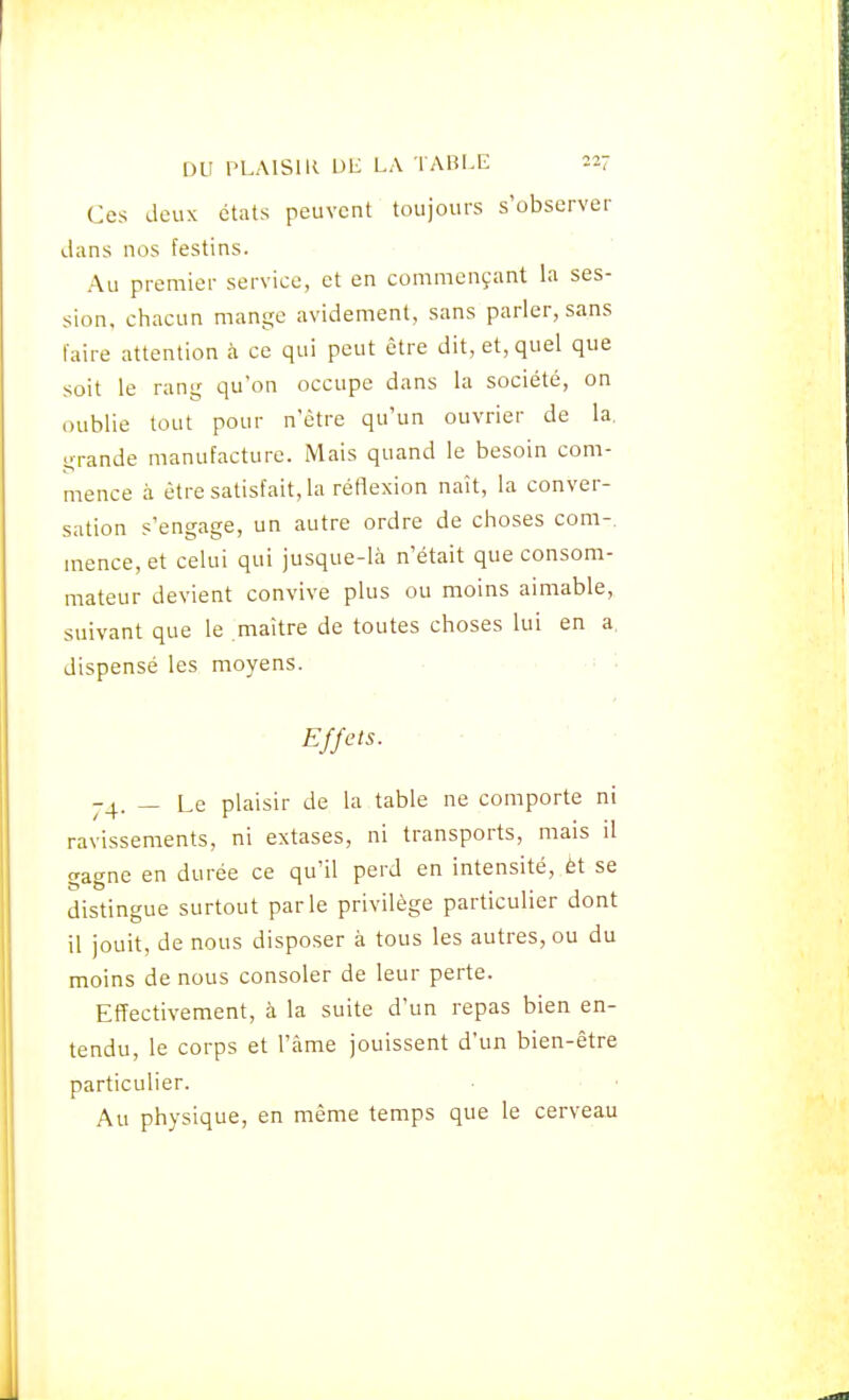 Ces deux états peuvent toujours s'observer dans nos festins. Au premier service, et en commençant la ses- sion, cliacun mange avidement, sans parler, sans faire attention à ce qui peut être dit, et, quel que soit le rang qu'on occupe dans la société, on oublie tout pour n'être qu'un ouvrier de la. grande manufacture. Mais quand le besoin com- mence à être satisfait, la réflexion naît, la conver- sation s'engage, un autre ordre de choses com- mence, et celui qui jusque-là n'était que consom- mateur devient convive plus ou moins aimable, suivant que le maitre de toutes choses lui en a. dispensé les moyens. • ■ ■ ■ • Effets. ■ - • • ■ 74. — Le plaisir de la table ne comporte ni ravissements, ni extases, ni transports, mais il gagne en durée ce qu'il perd en intensité, èt se distingue surtout parle privilège particulier dont il jouit, de nous disposer à tous les autres, ou du moins de nous consoler de leur perte. Effectivement, à la suite d'un repas bien en- tendu, le corps et l'âme jouissent d'un bien-être particulier. Au physique, en même temps que le cerveau