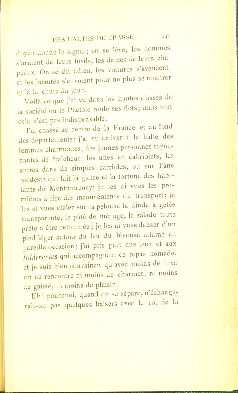 DES UALTICS Dli CllASSlC -47 doyen donne le signal; on se lève, les hommes s'arment de leurs fusils, les dames de leurs cha- peaux. On se dit adieu, les voilures s'avancent, et les beautés s'envolent pour ne plus se montrer qu'à la chute du jour. Voilà ce que j'ai vu dans les hautes classes de la société où le Pactole roule ses Ilots; mais tout cela n'est pas indispensable. J'ai chassé au centre de la France et au fond des départements; j'ai vu arriver à la halte des femmes charmantes, des jeunes personnes rayon- nantes de fraîcheur, les unes en cabriolets, les autres dans de simples carrioles, ou sur l'âne modeste qui fait la gloire et la fortune des habi- tants de Montmorency; je les ai vues les pre- mières à rire des inconvénients du transport; je les ai vues étaler sur la pelouse la dinde à gelée transparente, le pâté de ménage, la salade toute prête à être retournée; je les ai vues danser d'un pied léger autour du feu du bivouac allumé en pareille''occasion; j'ai pris part aux jeux et aux folâtrcries qui accompagnent ce repas nomade, et je suis bien convaincu qu'avec moins de luxe on ne rencontre ni moins de charmes, ni moins de gaieté, ni moins de plaisir. Eh! pourquoi, quand on se sépare, n'échange- rait-on pas quelques baisers avec le roi de la