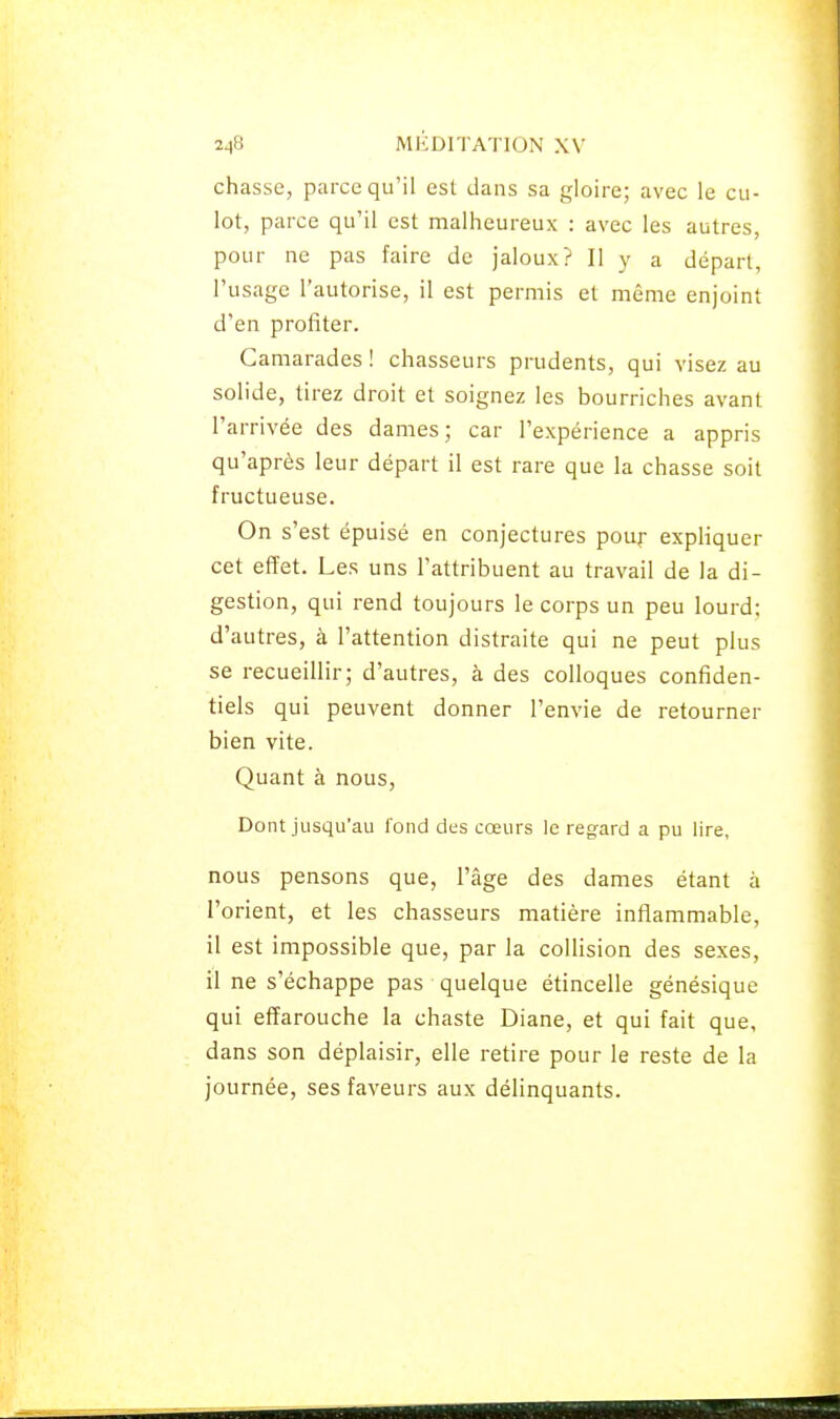 chasse, parce qu'il est dans sa gloire; avec le cu- lot, parce qu'il est malheureux : avec les autres, pour ne pas faire de jaloux? Il y a départ, l'usage l'autorise, il est permis et même enjoint d'en profiter. Camarades ! chasseurs prudents, qui visez au solide, tirez droit et soignez les bourriches avant l'arrivée des dames; car l'expérience a appris qu'après leur départ il est rare que la chasse soit fructueuse. On s'est épuisé en conjectures pour expHquer cet effet. Les uns l'attribuent au travail de la di- gestion, qui rend toujours le corps un peu lourd; d'autres, à l'attention distraite qui ne peut plus se recueillir; d'autres, à des colloques confiden- tiels qui peuvent donner l'envie de retourner bien vite. Quant à nous, Dont jusqu'au fond des cœurs le regard a pu lire, nous pensons que, l'âge des dames étant à l'orient, et les chasseurs matière inflammable, il est impossible que, par la collision des sexes, il ne s'échappe pas quelque étincelle génésique qui effarouche la chaste Diane, et qui fait que, dans son déplaisir, elle retire pour le reste de la journée, ses faveurs aux déhnquants.