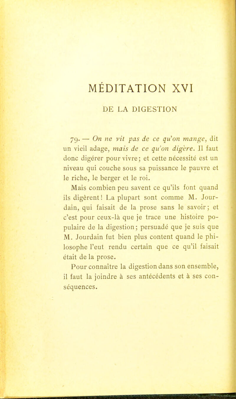 DE LA DIGESTION 79. — On ne vit pas de ce qii^on mange, dit un vieil adage, mais de ce qu'on digère. II faut donc digérer pour vivre; et cette nécessité est un niveau qui couche sous sa puissance le pauvre et le riche, le berger et le roi. Mais combien peu savent ce qu'ils font quand ils digèrent! La plupart sont comme M. Jour- dain, qui faisait de la prose sans le savoir; et c'est pour ceux-là que je trace une histoire po- pulaire de la digestion; persuadé que je suis que M. Jourdain fut bien plus content quand le phi- losophe l'eut rendu certain que ce qu'il faisait était de la prose. Pour connaître la digestion dans son ensemble, il faut la joindre à ses antécédents et à ses con- séquences.