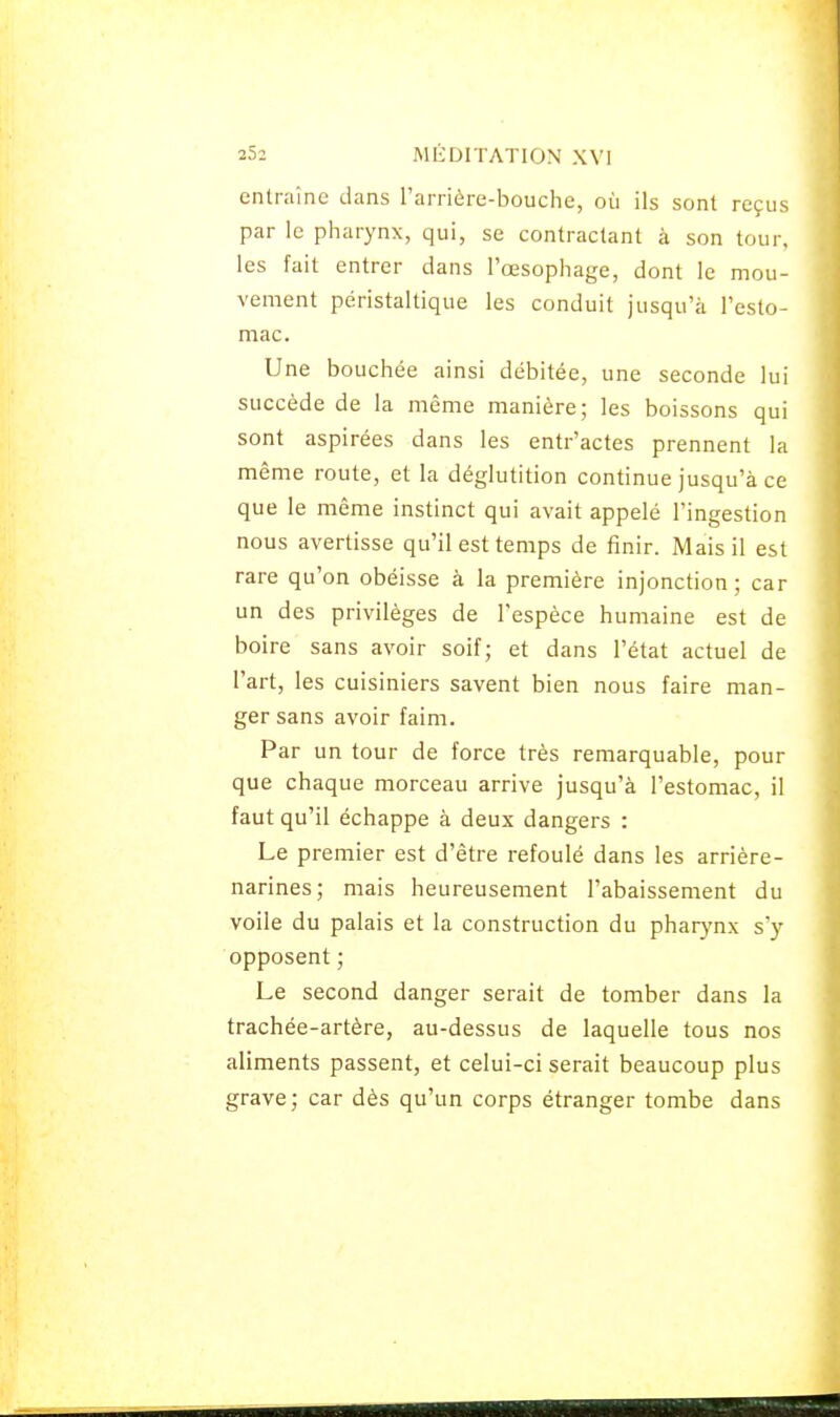 entraîne dans l'arrière-bouche, où ils sont reçus par le pharynx, qui, se contractant à son tour, les fait entrer dans l'œsophage, dont le mou- vement péristaltique les conduit jusqu'à l'esto- mac. Une bouchée ainsi débitée, une seconde lui succède de la même manière; les boissons qui sont aspirées dans les entr'actes prennent la même route, et la déglutition continue jusqu'à ce que le même instinct qui avait appelé l'ingestion nous avertisse qu'il est temps de finir. Mais il est rare qu'on obéisse à la première injonction; car un des privilèges de l'espèce humaine est de boire sans avoir soif; et dans l'état actuel de l'art, les cuisiniers savent bien nous faire man- ger sans avoir faim. Par un tour de force très remarquable, pour que chaque morceau arrive jusqu'à l'estomac, il faut qu'il échappe à deux dangers : Le premier est d'être refoulé dans les arrière- narines; mais heureusement l'abaissement du voile du palais et la construction du pharynx s'y opposent ; Le second danger serait de tomber dans la trachée-artère, au-dessus de laquelle tous nos aliments passent, et celui-ci serait beaucoup plus grave; car dès qu'un corps étranger tombe dans