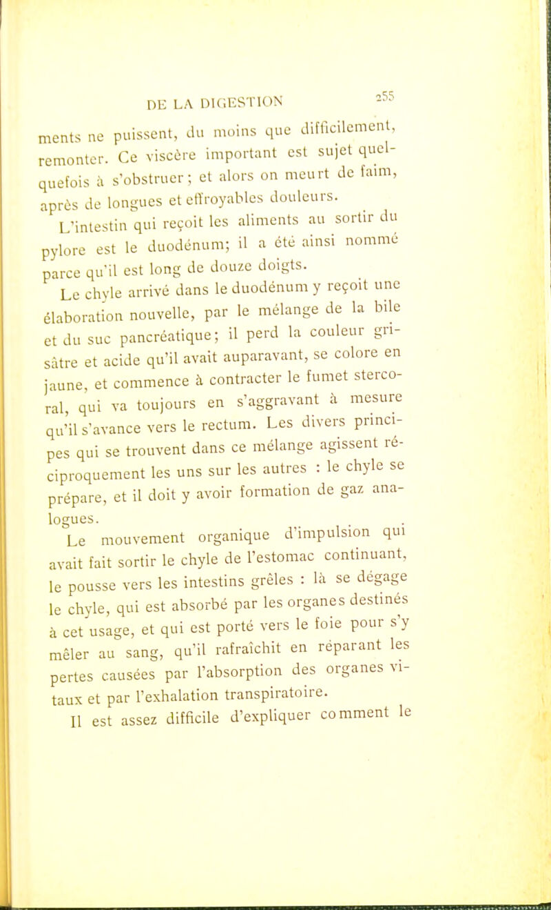 ments ne puissent, du moins que difficilement, remonter. Ce viscère important est sujet quel- quefois à s'obstruer; et alors on meurt de fami, après de longues et etTroyables douleurs. L'intestin qui reçoit les aliments au sortir du pylore est le duodénum; il a été ainsi nommé parce qu'il est long de douze doigts. Le chyle arrivé dans le duodénum y reçoit une élaboration nouvelle, par le mélange de la bile et du suc pancréatique; il perd la couleur gri- sâtre et acide qu'il avait auparavant, se colore en jaune, et commence à contracter le fumet sterco- ral, qui va toujours en s'aggravant à mesure qu'ils'avanceversle rectum. Les divers princi- pes qui se trouvent dans ce mélange agissent ré- ciproquement les uns sur les autres : le chyle se prépare, et il doit y avoir formation de gaz ana- logues Le mouvement organique d'impulsion qui avait fait sortir le chyle de l'estomac continuant, le pousse vers les intestins grêles : là se dégage le chvle, qui est absorbé par les organes destinés à cet^usage, et qui est porté vers le foie pour s'y mêler au sang, qu'il rafraîchit en réparant les pertes causées par l'absorption des organes vi- taux et par l'exhalation transpiratoire. Il est assez difficile d'expliquer comment le