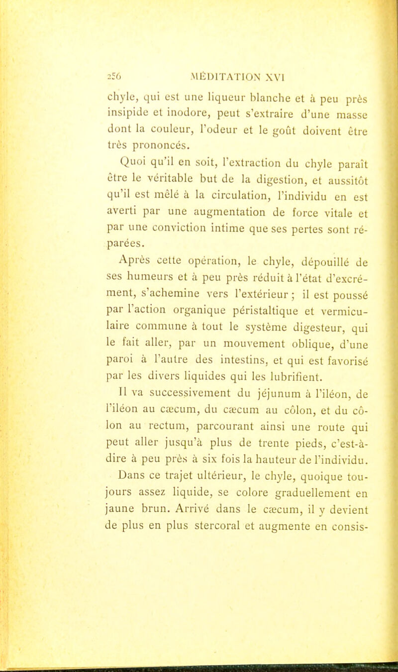 chyle, qui est une liqueur blanche et à peu près insipide et inodore, peut s'extraire d'une masse dont la couleur, l'odeur et le goîit doivent être très prononcés. Quoi qu'il en soit, l'extraction du chyle paraît être le véritable but de la digestion, et aussitôt qu'il est mêlé à la circulation, l'individu en est averti par une augmentation de force vitale et par une conviction intime que ses pertes sont ré- parées. Après cette opération, le chyle, dépouillé de ses humeurs et à peu près réduit à l'état d'excré- ment, s'achemine vers l'extérieur ; il est poussé par l'action organique péristaltique et vermicu- laire commune à tout le système digesteur, qui le fait aller, par un mouvement oblique, d'une paroi à l'autre des intestins, et qui est favorisé par les divers liquides qui les lubrifient. Il va successivement du jéjunum à l'iléon, de l'iléon au cœcum, du CcECum au côlon, et du cô- lon au rectum, parcourant ainsi une route qui peut aller jusqu'à plus de trente pieds, c'est-à- dire à peu près à six fois la hauteur de l'individu. Dans ce trajet ultérieur, le chyle, quoique tou- jours assez liquide, se colore graduellement en jaune brun. Arrivé dans le cîecum, il y devient de plus en plus stercoral et augmente en consis-