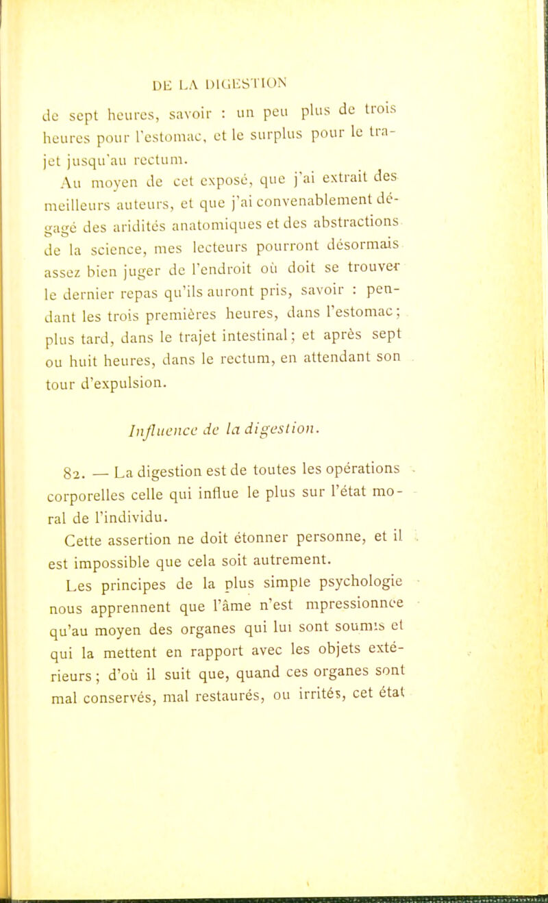 de sept heures, savoir : un peu plus de trois heures pour restomae, et le surplus pour le tra- jet jusqu'au rectum. Au moyen de cet exposé, que j'ai extrait des meilleurs auteurs, et que j'ai convenablement dé- gagé des aridités anatomiques et des abstractions de la science, mes lecteurs pourront désormais assez bien juger de l'endroit où doit se trouver le dernier repas qu'ils auront pris, savoir : pen- dant les trois premières heures, dans l'estomac; plus tard, dans le trajet intestinal; et après sept ou huit heures, dans le rectum, en attendant son tour d'expulsion. Influence de la digestion. 82. — La digestion est de toutes les opérations corporelles celle qui influe le plus sur l'état mo- ral de l'individu. Cette assertion ne doit étonner personne, et il est impossible que cela soit autrement. Les principes de la plus simple psychologie nous apprennent que l'âme n'est mpressionnee qu'au moyen des organes qui lui sont soumis et qui la mettent en rapport avec les objets exté- rieurs ; d'où il suit que, quand ces organes sont mal conservés, mal restaurés, ou irrités, cet état