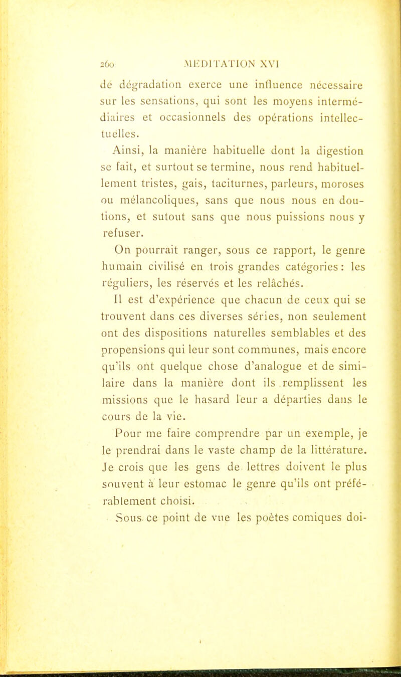 dé dégradation exerce une influence nécessaire sur les sensations, qui sont les moyens intermé- diaires et occasionnels des opérations intellec- tuelles. Ainsi, la manière habituelle dont la digestion se fait, et surtout se termine, nous rend habituel- lement tristes, gais, taciturnes, parleurs, moroses ou mélancoliques, sans que nous nous en dou- tions, et sutout sans que nous puissions nous y refuser. On pourrait ranger, sous ce rapport, le genre humain civilisé en trois grandes catégories: les réguliers, les réservés et les relâchés. Il est d'expérience que chacun de ceux qui se trouvent dans ces diverses séries, non seulement ont des dispositions naturelles semblables et des propensions qui leur sont communes, mais encore qu'ils ont quelque chose d'analogue et de simi- laire dans la manière dont ils remplissent les missions que le hasard leur a départies dans le cours de la vie. Pour me faire comprendre par un exemple, je le prendrai dans le vaste champ de la littérature. Je crois que les gens de lettres doivent le plus souvent à leur estomac le genre qu'ils ont préfé- rablement choisi. Sous ce point de vue les poètes comiques doi-