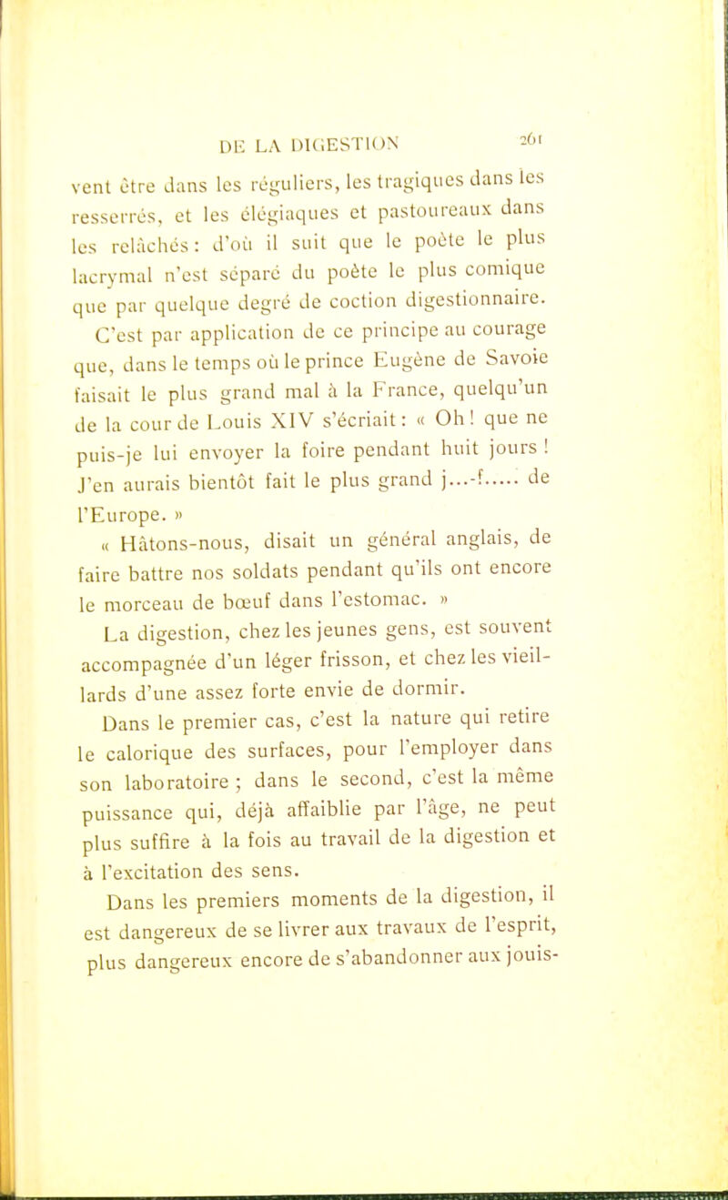 vent être dans les réguliers, les tragiques dans les resserrés, et les élégiaques et pastoureaux dans les relâchés: d'où il suit que le poète le plus lacrymal n'est séparé du poète le plus comique que par quelque degré de coction digestionnaire. C'est par application de ce principe au courage que, dans le temps où le prince Eugène de Savoie faisait le plus grand mal à la France, quelqu'un de la cour de Louis XIV s'écriait: « Oh! que ne puis-je lui envoyer la foire pendant huit jours ! J'en aurais bientôt fait le plus grand ]...-? de l'Europe. » « Hâtons-nous, disait un général anglais, de faire battre nos soldats pendant qu'ils ont encore le morceau de bœuf dans l'estomac. » La digestion, chez les jeunes gens, est souvent accompagnée d'un léger frisson, et chez les vieil- lards d'une assez forte envie de dormir. Dans le premier cas, c'est la nature qui retire le calorique des surfaces, pour l'employer dans son laboratoire ; dans le second, c'est la même puissance qui, déjà affaiblie par l'âge, ne peut plus suffire à la fois au travail de la digestion et à l'excitation des sens. Dans les premiers moments de la digestion, il est dangereux de se livrer aux travaux de l'esprit, plus dangereux encore de s'abandonner aux jouis-