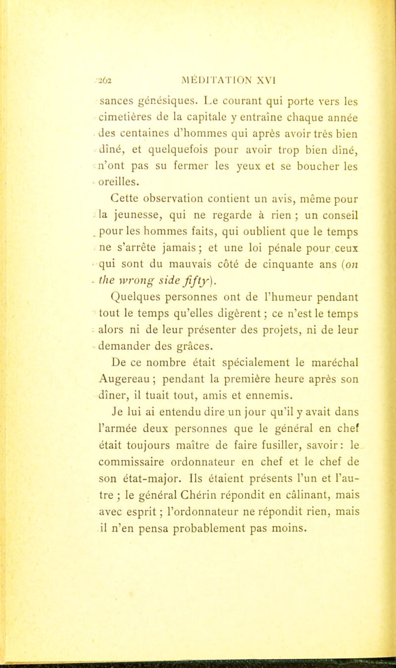 sances génésiques. I.e courant qui porte vers les cimetières de la capitale y entraîne chaque année des centaines d'hommes qui après avoir très bien dîné, et quelquefois pour avoir trop bien dîné, n'ont pas su fermer les yeux et se boucher les oreilles. Cette observation contient un avis, même pour la jeunesse, qui ne regarde à rien ; un conseil pour les hommes faits, qui oublient que le temps ne s'arrête jamais; et une loi pénale pour ceux qui sont du mauvais côté de cinquante ans (on the wrong side fifty). Quelques personnes ont de l'humeur pendant tout le temps qu'elles digèrent ; ce n'est le temps alors ni de leur présenter des projets, ni de leur demander des grâces. De ce nombre était spécialement le maréchal Augereau ; pendant la première heure après son dîner, il tuait tout, amis et ennemis. Je lui ai entendu dire un jour qu'il y avait dans l'armée deux personnes que le général en chef était toujours maître de faire fusiller, savoir: le commissaire ordonnateur en chef et le chef de son état-major. Ils étaient présents l'un et l'au- tre ; le général Chérin répondit en câlinant, mais avec esprit ; l'ordonnateur ne répondit rien, mais il n'en pensa probablement pas moins.