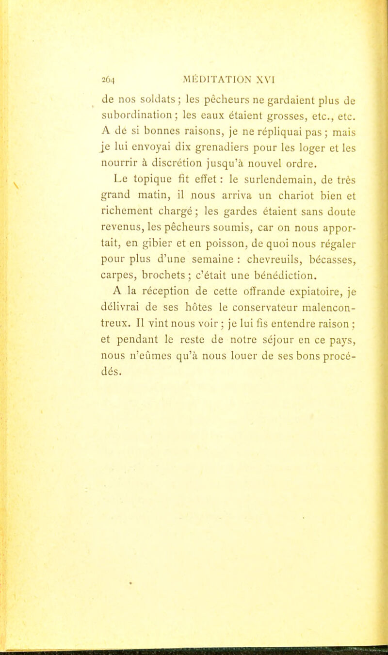 de nos soldats; les pêcheurs ne gardaient plus de subordination; les eaux étaient grosses, etc., etc. A de si bonnes raisons, je ne répliquai pas; mais je lui envoyai dix grenadiers pour les loger et les nourrir à discrétion jusqu'à nouvel ordre. Le topique fit effet : le surlendemain, de très grand matin, il nous arriva un chariot bien et richement chargé ; les gardes étaient sans doute revenus, les pêcheurs soumis, car on nous appor- tait, en gibier et en poisson, de quoi nous régaler pour plus d'une semaine : chevreuils, bécasses, carpes, brochets ; c'était une bénédiction. A la réception de cette offrande expiatoire, je délivrai de ses hôtes le conservateur malencon- treux. Il vint nous voir ; je lui fis entendre raison ; et pendant le reste de notre séjour en ce pays, nous n'eûmes qu'à nous louer de ses bons procé- dés.