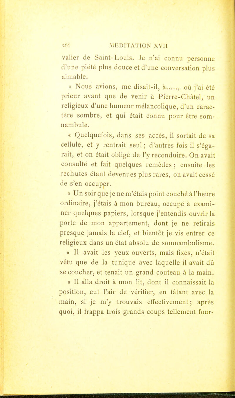 valier de Saint-Louis. Je n'ai connu personne d'une pieté plus douce et d'une conversation plus aimable. « Nous avions, me disait-il, à où j'ai été prieur avant que de venir à Pierre-Châtel, un religieux d'une humeur mélancolique, d'un carac- tère sombre, et qui était connu pour être som- nambule. « Quelquefois, dans ses accès, il sortait de sa cellule, et y rentrait seul ; d'autres fois il s'éga- rait, et on était obligé de l'y reconduire. On avait consulté et fait quelques remèdes ; ensuite les rechutes étant devenues plus rares, on avait cessé de s'en occuper. « Un soir que je ne m'étais point couché à l'heure ordinaire, j'étais à mon bureau, occupé à exami- ner quelques papiers, lorsque j'entendis ouvrir la porte de mon appartement, dont je ne retirais presque jamais la clef, et bientôt je vis entrer ce religieux dans un état absolu de somnambulisme. « Il avait les yeux ouverts, mais fixes, n'était vêtu que de la tunique avec laquelle il avait dû se coucher, et tenait un grand couteau à la main. « Il alla droit à mon lit, dont il connaissait la position, eut l'air de vérifier, en tâtant avec la main, si je m'y trouvais effectivement; après quoi, il frappa trois grands coups tellement four-