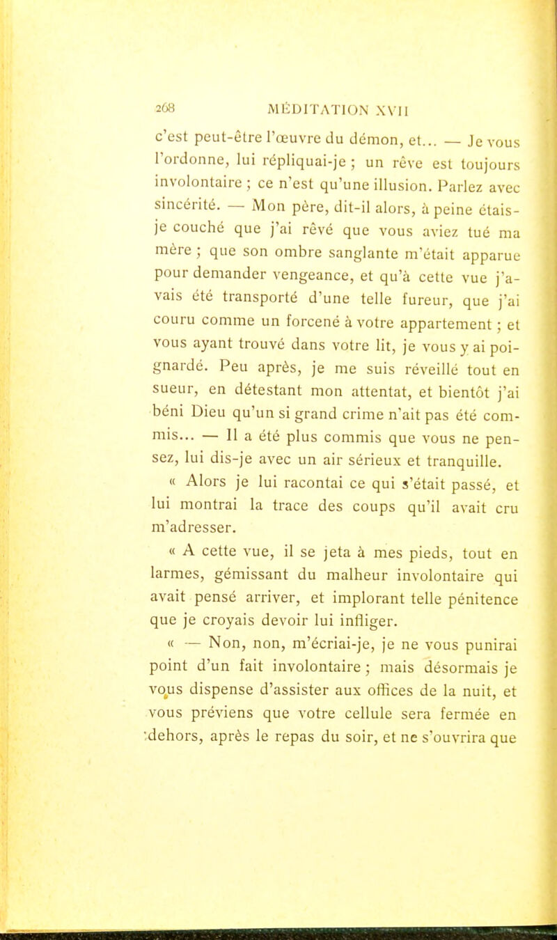c'est peut-être l'œuvre du démon, et... — Je vous l'ordonne, lui répliquai-je ; un rêve est toujours involontaire ; ce n'est qu'une illusion. Parlez avec sincérité. — Mon père, dit-il alors, à peine ëtais- je couché que j'ai rêvé que vous aviez tué ma mère ; que son ombre sanglante m'était apparue pour demander vengeance, et qu'à cette vue j'a- vais été transporté d'une telle fureur, que j'ai couru comme un forcené à votre appartement ; et vous ayant trouvé dans votre lit, je vous y ai poi- gnardé. Peu après, je me suis réveillé tout en sueur, en détestant mon attentat, et bientôt j'ai béni Dieu qu'un si grand crime n'ait pas été com- mis... — Il a été plus commis que vous ne pen- sez, lui dis-je avec un air sérieux et tranquille. « Alors je lui racontai ce qui s'était passé, et lui montrai la trace des coups qu'il avait cru m'adresser. « A cette vue, il se jeta à mes pieds, tout en larmes, gémissant du malheur involontaire qui avait pensé arriver, et implorant telle pénitence que je croyais devoir lui infîiger. « — Non, non, m'écriai-je, je ne vous punirai point d'un fait involontaire ; mais désormais je vous dispense d'assister aux offices de la nuit, et vous préviens que votre cellule sera fermée en ;dehors, après le repas du soir, et ne s'ouvrira que BSS