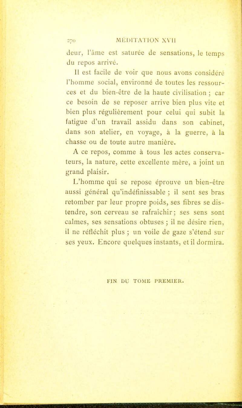 2-0 M lï DIT ATI ON XVII cieur, l'âme est saturée de sensations, le temps du repos arrivé. 11 est facile de voir que nous avons considéré l'homme social, environné de toutes les ressour- ces et du bien-être de la haute civilisation ; car ce besoin de se reposer arrive bien plus vite et bien plus régulièrement pour celui qui subit la fatigue d'un travail assidu dans son cabinet, dans son atelier, en voyage, à la guerre, à la chasse ou de toute autre manière. A ce repos, comme à tous les actes conserva- teurs, la nature, cette excellente mère, a joint un grand plaisir. L'homme qui se repose éprouve un bien-être aussi général qu'indéfinissable ; il sent ses bras retomber par leur propre poids, ses fibres se dis- tendre, son cerveau se rafraîchir; ses sens sont calmes, ses sensations obtuses ; il ne désire rien, il ne réfléchit plus ; un voile de gaze s'étend sur ses yeux. Encore quelques instants, et il dormira. FIN DU TOME PREMIER.