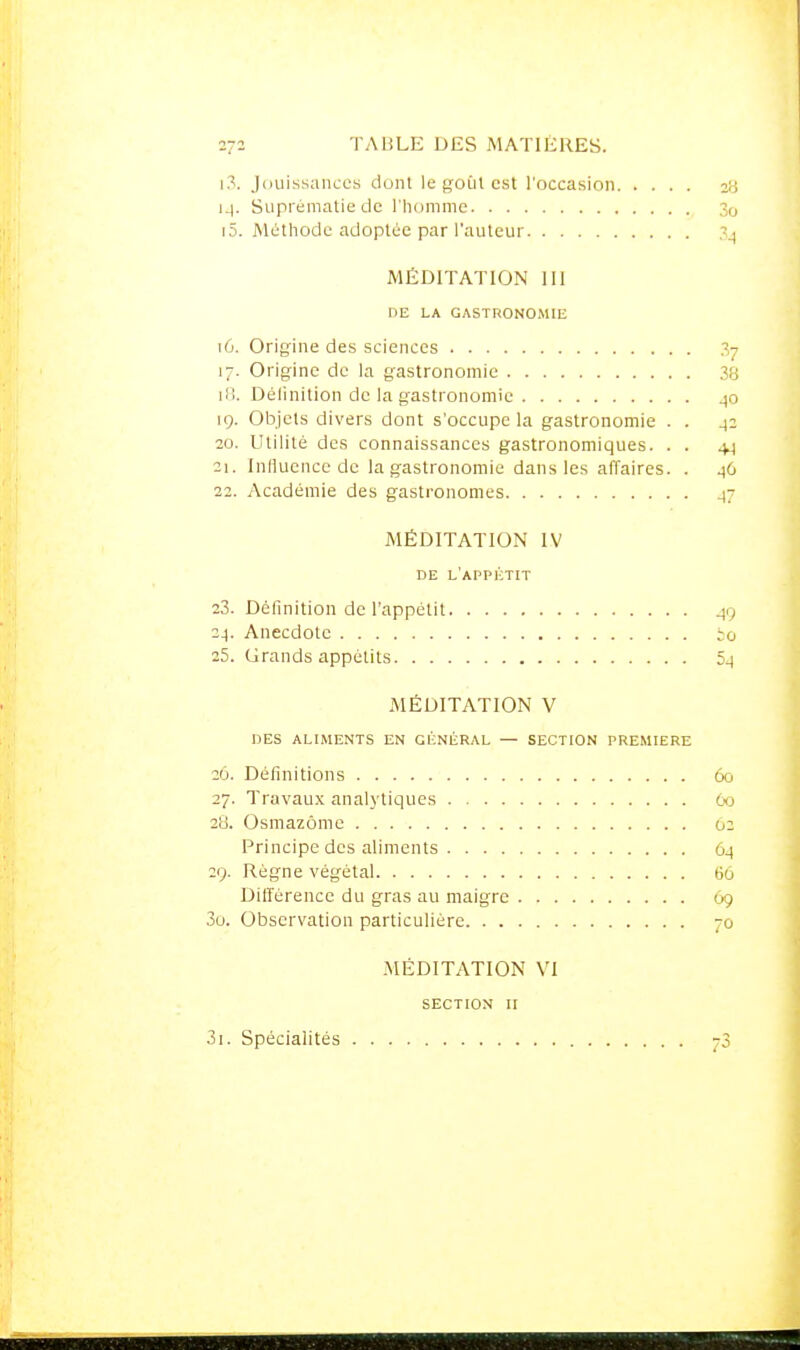 ]?!. Jouissances dont le goût est l'occasion 14. Suprématie de riiommc 3o 15. Méthode adoptée par l'auteur 3^ MÉDITATION 111 DE LA GASTRONOMIE 16. Origine des sciences 37 17. Origine de la gastronomie 38 ifî. Délinition de la gastronomie ^0 19. Objets divers dont s'occupe la gastronomie . . 42 20. Utilité des connaissances gastronomiques. . . +4 21. Influence de la gastronomie dans les alTaires. . 46 22. Académie des gastronomes 47 MÉDITATION IV DE L'aPPKTIT 23. Définition de l'appétit 49 24. Anecdote io 25. Grands appétits 54 MÉDITATION V DES ALIMENTS EN GÉNÉRAL — SECTION PREMIERE 26. Définitions 60 27. Travau.x analytiques Oo 28. Osmazôme 02 Principe des aliments 64 29. Régne végétal tio Différence du gras au maigre 69 30. Observation particulière 70 MÉDITATION VI SECTION II 3i. Spécialités