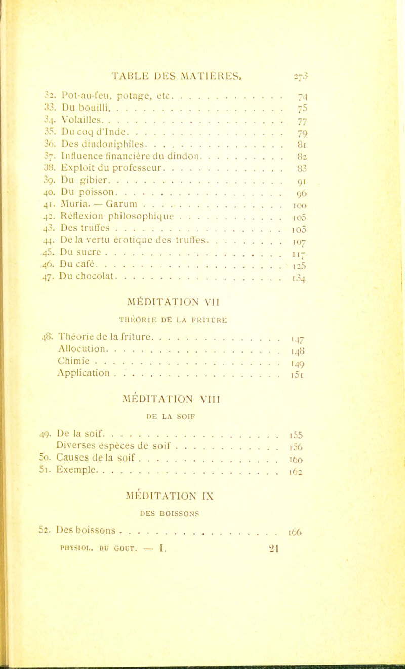 TAULE DKS ,\1AT1 liKKS, .-2. Pût-;iu-l'eii, potage, ctc 7^ :t3. Du bouilli 73 Volailles 77 ?5. Du coq d'Inde 79 3fi. Des dindoniphiles. 81 3-. Influence linancièro du dindon 82 38. E.xploit du professeur 83 09. Du gibier gi 40. Du poisson 9(, 41. Muria. — Garum 100 ^2. Rétle.Kion philosophique io5 4.'. Des truffes ]05 4^. De la vertu erotique des truffes. 107 45. Du sucre 11- 46. Du cale , 25 47. Du chocolat i,^^ MÉDITATION VU THÉORIE DE L.\ FRITCRE 48. Théorie de la friture 14^ Allocution i_|8 Chimie i^ç Application i5i .MÉDITATIOjN VUI de la soif 49. De la soif i55 Diverses espèces de soif i56 50. Causes delà soif lOo 51. Exemple id^ jMÉDITATION IX DES BOISSONS 52. Des boissons 1O6 PIIYSIOI.. DC GOUT. I. '21 I 1