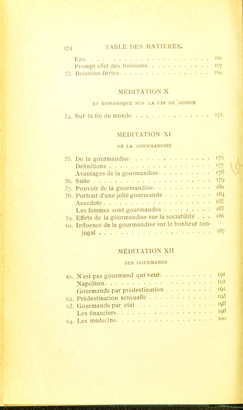 2■J,^ TABLE DES MA TIKHES. Eau Prompt elTet des boissons 107 53. Boissons fortes MÉDI I A I ION X ET ÈPISODIQUE SL'r< LA 1-lN nu'.MONDE 5^. Sur la fin du monde '7- MEDITATION XI DE LA (;OLIRMANDISE 55. De la gourmandise '70 Définitions '77 Avantages de la gourmandise 178 56. Suite '79 57. Pouvoir de la gourmandise 180 58. Portrait d'une jolie gourmande '8^ Anecdote '^ Les femmes sont gourmandes i85 59. Effets de la gourmandise sur la sociabilité . . . 186 60. Influence de la gourmandise sur le bonheur con- jugal '^7 MÉDITATION XII DES GOURMANDS Cl. N'est pas gourmand qui veut '9' Napoléon • • • '9- Gourmands par prédestination '9^ 62. Prédestination sensuelle '93 63. Gourmands par état '98 Les financiers '98 6.1. Les médecins ^
