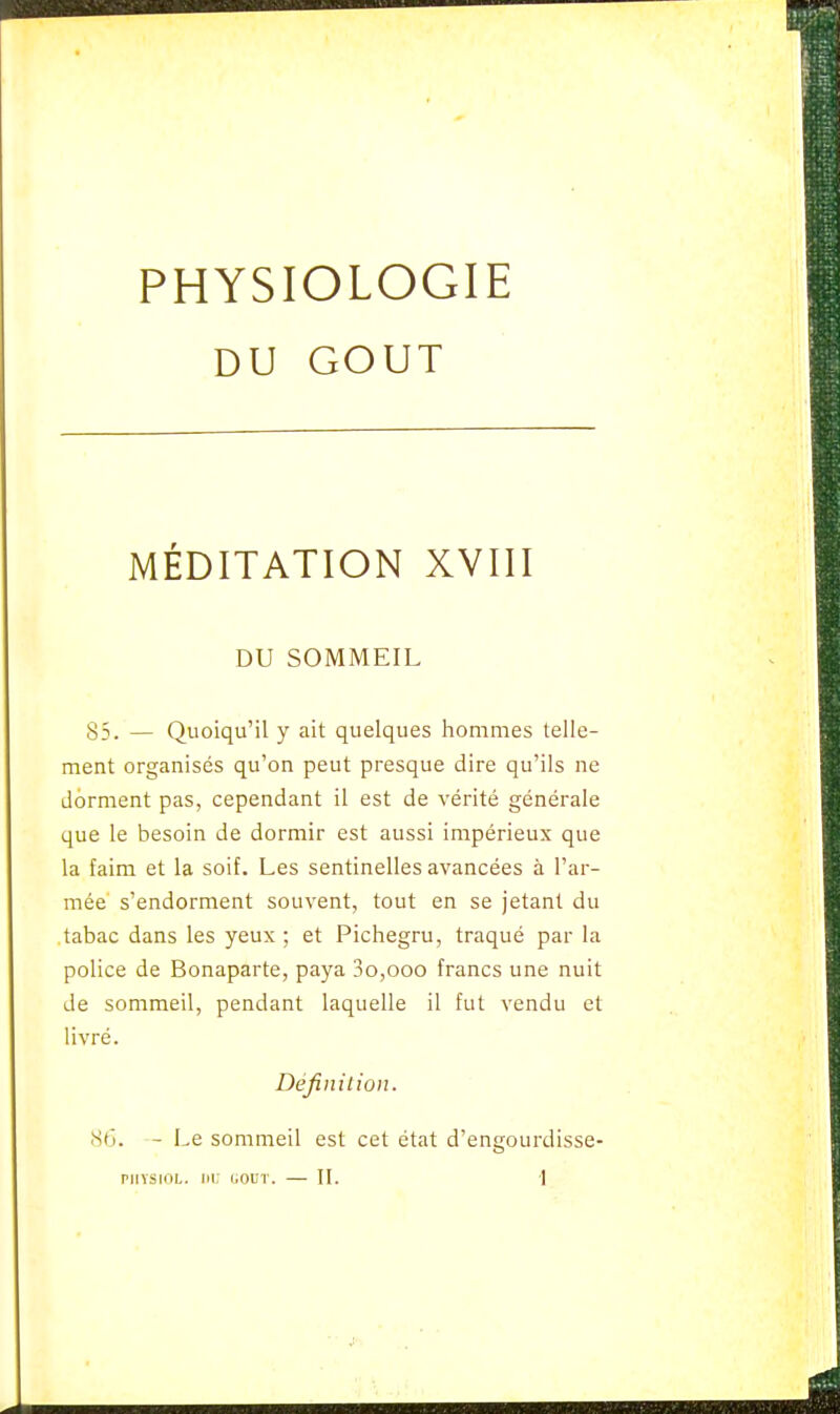DU GOUT MÉDITATION XVIII DU SOMMEIL 83. — Quoiqu'il y ait quelques hommes telle- ment organisés qu'on peut presque dire qu'ils ne dorment pas, cependant il est de vérité générale que le besoin de dormir est aussi impérieux que la faim et la soif. Les sentinelles avancées à l'ar- mée s'endorment souvent, tout en se jetant du tabac dans les yeux ; et Pichegru, traqué par la police de Bonaparte, paya 3o,ooo francs une nuit de sommeil, pendant laquelle il fut vendu et livré. Définition. 86. - Le sommeil est cet état d'engourdisse-