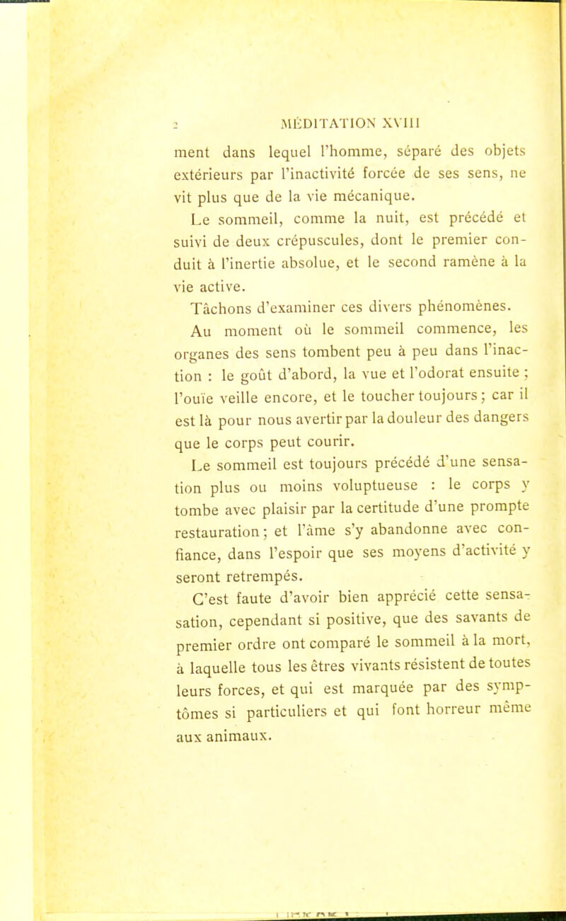 ment dans lequel l'homme, séparé des objets extérieurs par l'inactivité forcée de ses sens, ne vit plus que de la vie mécanique. Le sommeil, comme la nuit, est précédé et suivi de deux crépuscules, dont le premier con- duit à l'inertie absolue, et le second ramène à la vie active. Tâchons d'examiner ces divers phénomènes. Au moment où le sommeil commence, les organes des sens tombent peu à peu dans l'inac- tion : le goût d'abord, la vue et l'odorat ensuite ; l'ouïe veille encore, et le toucher toujours ; car il est là pour nous avertir par la douleur des dangers que le corps peut courir. Le sommeil est toujours précédé d'une sensa- tion plus ou moins voluptueuse : le corps y tombe avec plaisir par la certitude d'une prompte restauration; et l'âme s'y abandonne avec con- fiance, dans l'espoir que ses moyens d'activité y seront retrempés. C'est faute d'avoir bien apprécié cette sensa- sation, cependant si positive, que des savants de premier ordre ont comparé le sommeil à la mort, à laquelle tous les êtres vivants résistent de toutes leurs forces, et qui est marquée par des symp- tômes si particuliers et qui font horreur même aux animaux.