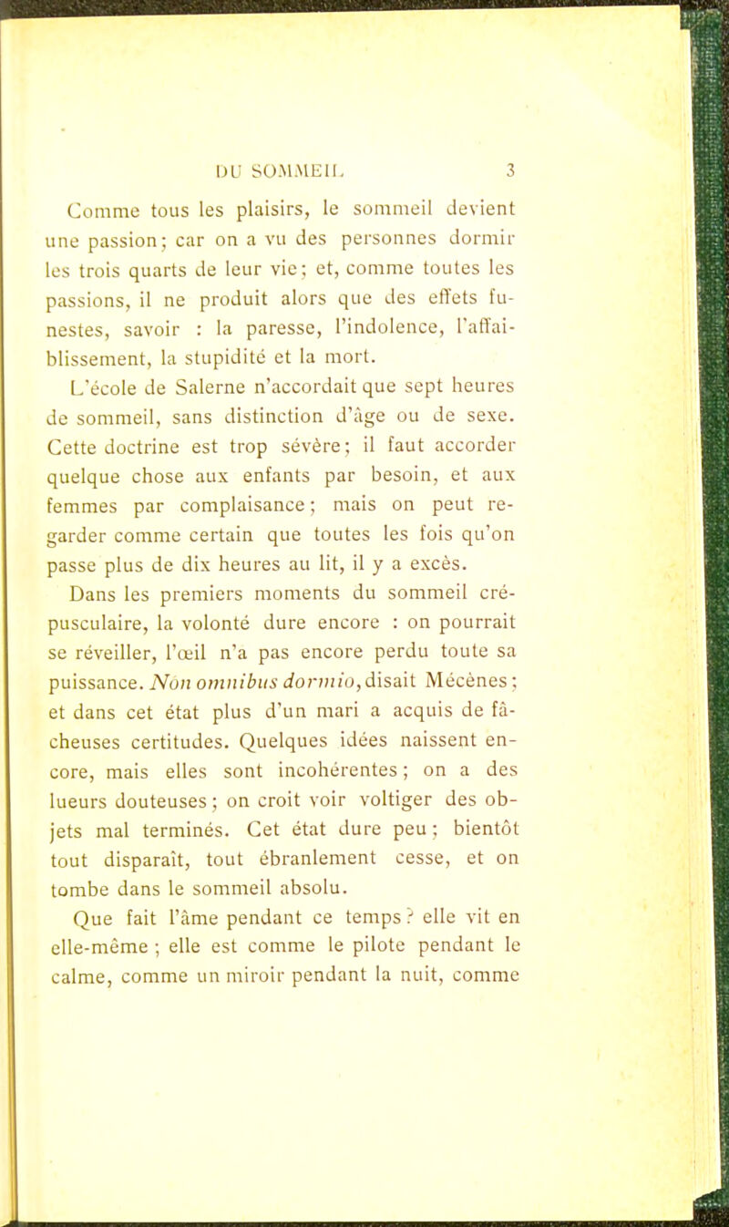 Comme tous les plaisirs, le sommeil devient une passion; car on a vu des personnes dormir les trois quarts de leur vie; et, comme toutes les passions, il ne produit alors que des effets fu- nestes, savoir : la paresse, l'indolence, l'affai- blissement, la stupidité et la mort. L'école de Salerne n'accordait que sept heures de sommeil, sans distinction d'âge ou de sexe. Cette doctrine est trop sévère; il faut accorder quelque chose aux enfants par besoin, et aux femmes par complaisance ; mais on peut re- garder comme certain que toutes les fois qu'on passe plus de dix heures au lit, il y a excès. Dans les premiers moments du sommeil cré- pusculaire, la volonté dure encore : on pourrait se réveiller, l'œil n'a pas encore perdu toute sa puissance. Non omnibus dorviio, disait Mécènes ; et dans cet état plus d'un mari a acquis de fâ- cheuses certitudes. Quelques idées naissent en- core, mais elles sont incohérentes ; on a des lueurs douteuses ; on croit voir voltiger des ob- jets mal terminés. Cet état dure peu ; bientôt tout disparaît, tout ébranlement cesse, et on tombe dans le sommeil absolu. Que fait l'âme pendant ce temps ? elle vit en elle-même ; elle est comme le pilote pendant le calme, comme un miroir pendant la nuit, comme