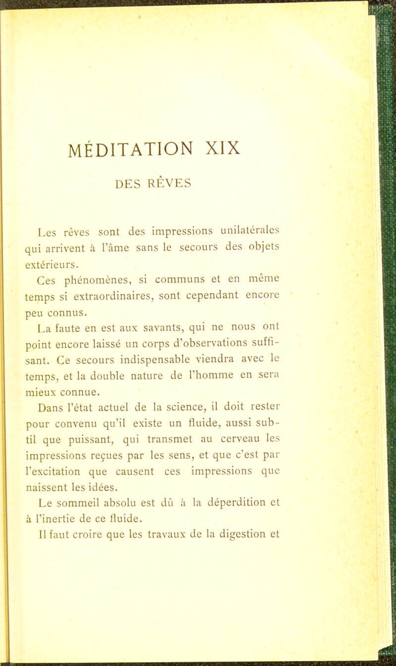 DES RÊVES Les rêves sont des impressions unilatérales qui arrivent à l'âme sans le secours des objets extérieurs. Ces phénomènes, si communs et en même temps si extraordinaires, sont cependant encore peu connus. La faute en est aux savants, qui ne nous ont point encore laissé un corps d'observations suffi- sant. Ce secours indispensable viendra avec le temps, et la double nature de l'homme en sera mieux connue. Dans l'état actuel de la science, il doit rester pour convenu qu'il existe un fluide, aussi sub- til que puissant, qui transmet au cerveau les impressions reçues par les sens, et que c'est par l'excitation que causent ces impressions que naissent les idées. Le sommeil absolu est dû à la déperdition et à l'inertie de ce fluide. Il faut croire que les travaux de la digestion et
