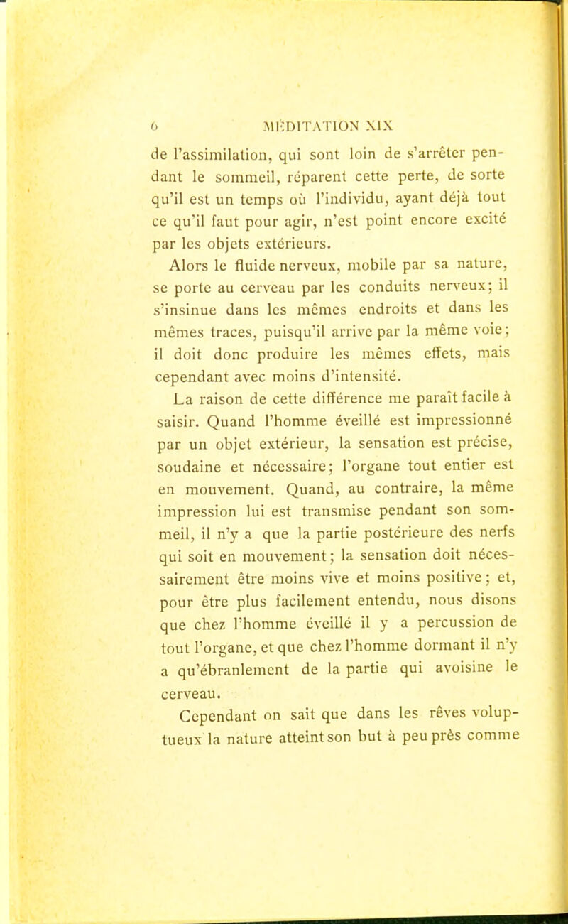 de l'assimilation, qui sont loin de s'arrêter pen- dant le sommeil, réparent cette perte, de sorte qu'il est un temps où l'individu, ayant déjà tout ce qu'il faut pour agir, n'est point encore excité par les objets extérieurs. Alors le fluide nerveux, mobile par sa nature, se porte au cerveau par les conduits nerveux; il s'insinue dans les mêmes endroits et dans les mêmes traces, puisqu'il arrive par la même voie; il doit donc produire les mêmes effets, mais cependant avec moins d'intensité. La raison de cette différence me paraît facile à saisir. Quand l'homme éveillé est impressionné par un objet extérieur, la sensation est précise, soudaine et nécessaire; l'organe tout entier est en mouvement. Quand, au contraire, la même impression lui est transmise pendant son som- meil, il n'y a que la partie postérieure des nerfs qui soit en mouvement ; la sensation doit néces- sairement être moins vive et moins positive ; et, pour être plus facilement entendu, nous disons que chez l'homme éveillé il y a percussion de tout l'organe, et que chez l'homme dormant il n'y a qu'ébranlement de la partie qui avoisine le cerveau. Cependant on sait que dans les rêves volup- tueux la nature atteint son but à peu près comme