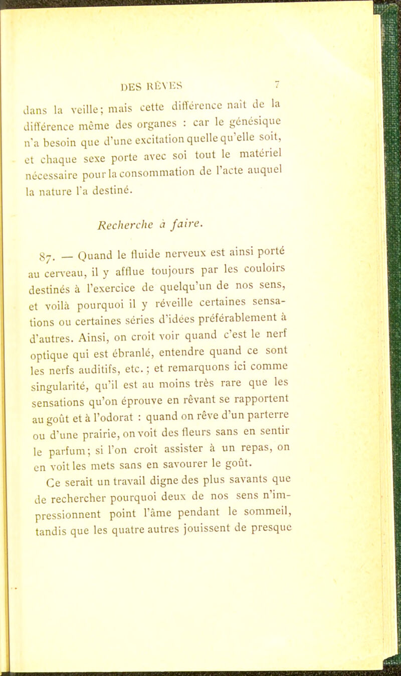 dans la veille; mais cette différence naît de la différence même des organes : car le génésique n'a besoin que d'une excitation quelle qu'elle soit, et chaque sexe porte avec soi tout le matériel nécessaire pour la consommation de l'acte auquel la nature l'a destiné. Recherche à faire. s-. _ Quand le fluide nerveux est ainsi porté au cerveau, il y afflue toujours par les couloirs destinés à l'exercice de quelqu'un de nos sens, et voilà pourquoi il y réveille certaines sensa- tions ou certaines séries d'idées préférablement à d'autres. Ainsi, on croit voir quand c'est le nerf optique qui est ébranlé, entendre quand ce sont les nerfs auditifs, etc. ;, et remarquons ici comme singularité, qu'il est au moins très rare que les sensations qu'on éprouve en rêvant se rapportent au goût et à l'odorat : quand on rêve d'un parterre ou d'une prairie, on voit des fleurs sans en sentir le parfum; si l'on croit assister à un repas, on en voit les mets sans en savourer le goût. Ce serait un travail digne des plus savants que de rechercher pourquoi deux de nos sens n'im- pressionnent point l'âme pendant le sommeil, tandis que les quatre autres jouissent de presque