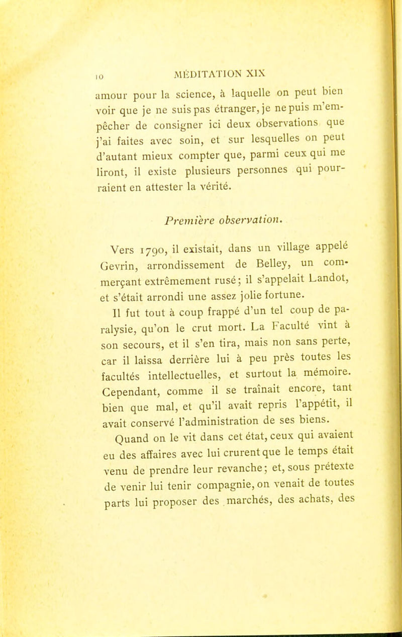 amour pour la science, à laquelle on peut bien voir que je ne suis pas étranger, je ne puis ra'em- pêcher de consigner ici deux observations que j'ai faites avec soin, et sur lesquelles on peut d'autant mieux compter que, parmi ceux qui me liront, il existe plusieurs personnes qui pour- raient en attester la vérité. Première observation. Vers 1790, il existait, dans un village appelé Gevrin, arrondissement de Belley, un com- merçant extrêmement rusé ; il s'appelait Landot, et s'était arrondi une assez jolie fortune. Il fut tout à coup frappé d'un tel coup de pa- ralysie, qu'on le crut mort. La Faculté vint à son secours, et il s'en tira, mais non sans perte, car il laissa derrière lui à peu près toutes les facultés intellectuelles, et surtout la mémoire. Cependant, comme il se traînait encore, tant bien que mal, et qu'il avait repris l'appétit, il avait conservé l'administration de ses biens. Quand on le vit dans cet état, ceux qui avaient eu des affaires avec lui crurent que le temps était venu de prendre leur revanche; et, sous prétexte de venir lui tenir compagnie, on venait de toutes parts lui proposer des marchés, des achats, des