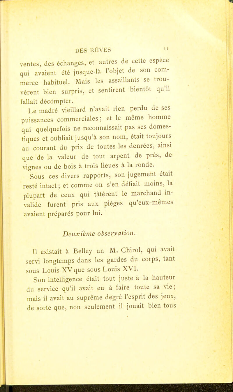 ventes, des échanges, et autres de cette espèce qui avaient été jusque-là l'objet de son com- merce habituel. Mais les assaillants se trou- vèrent bien surpris, et sentirent bientôt qu'il fallait décompter. Le madré vieillard n'avait rien perdu de ses puissances commerciales; et le même homme qui quelquefois ne reconnaissait pas ses domes- tiques et oubliait jusqu'à son nom, était toujours au courant du prix de toutes les denrées, ainsi que de la valeur de tout arpent de prés, de vignes ou de bois à trois lieues à la ronde. Sous ces divers rapports, son jugement était resté intact ; et comme on s'en défiait moins, la plupart de ceux qui tàtèrent le marchand in- valide furent pris aux pièges qu'eux-mêmes avaient préparés pour lui. Deuxième observation. Il existait à Belley un M. Chirol, qui avait servi longtemps dans les gardes du corps, tant sous Louis XV que sous Louis XVI. Son intelligence était tout juste à la hauteur du service qu'il avait eu à faire toute sa vie; mais il avait au suprême degré l'esprit des jeux, de sorte que, non seulement il jouait bien tous