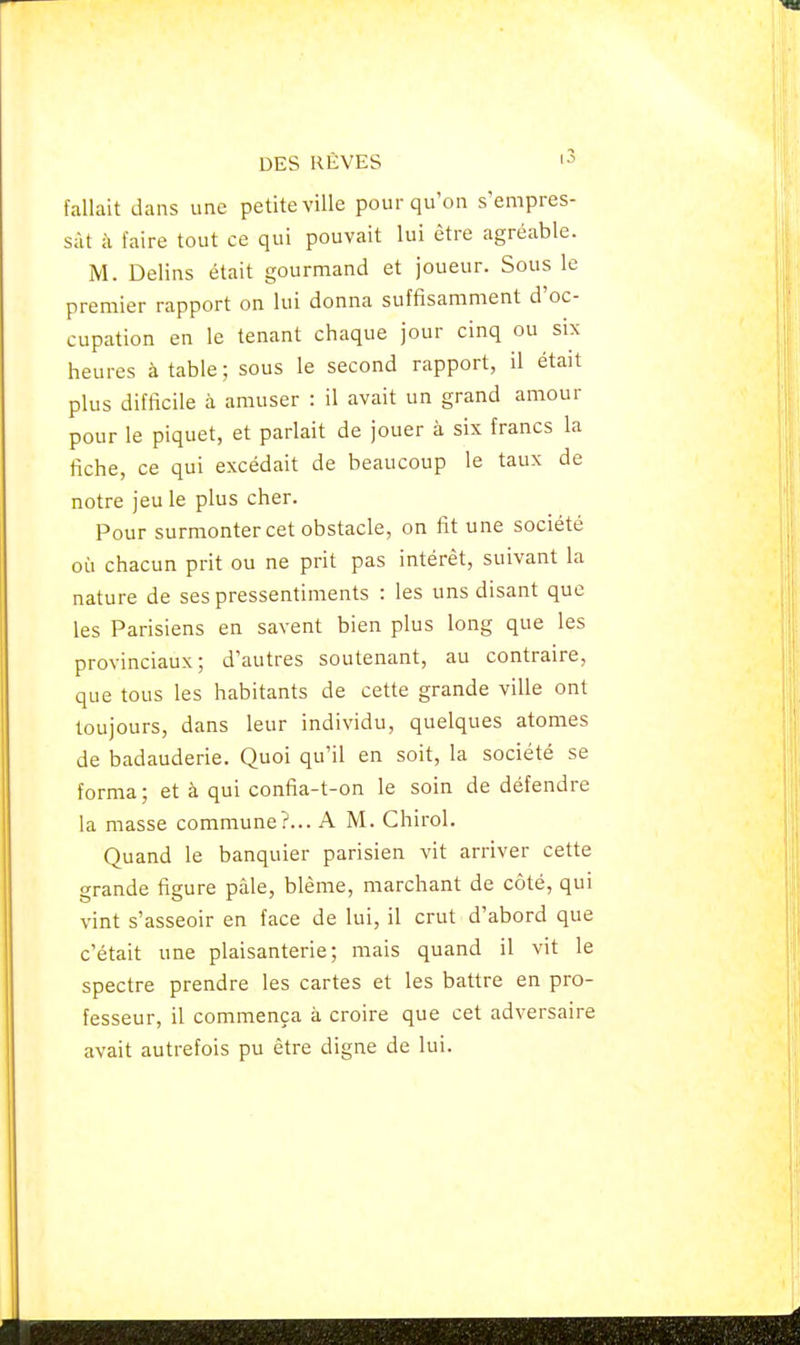 fallait dans une petite ville pour qu'on s'empres- sât à faire tout ce qui pouvait lui être agréable. M. Delins était gourmand et joueur. Sous le premier rapport on lui donna suffisamment d'oc- cupation en le tenant chaque jour cinq ou six heures à table ; sous le second rapport, il était plus difficile à amuser : il avait un grand amour pour le piquet, et parlait de jouer à six francs la fiche, ce qui excédait de beaucoup le taux de notre jeu le plus cher. Pour surmonter cet obstacle, on fit une société où chacun prit ou ne prit pas intérêt, suivant la nature de ses pressentiments : les uns disant que les Parisiens en savent bien plus long que les provinciaux; d'autres soutenant, au contraire, que tous les habitants de cette grande ville ont toujours, dans leur individu, quelques atomes de badauderie. Quoi qu'il en soit, la société se forma; et à qui confia-t-on le soin de défendre la masse commune?... A M. Chirol. Quand le banquier parisien vit arriver cette grande figure pâle, blême, marchant de côté, qui vint s'asseoir en face de lui, il crut d'abord que c'était une plaisanterie; mais quand il vit le spectre prendre les cartes et les battre en pro- fesseur, il commença à croire que cet adversaire avait autrefois pu être digne de lui.