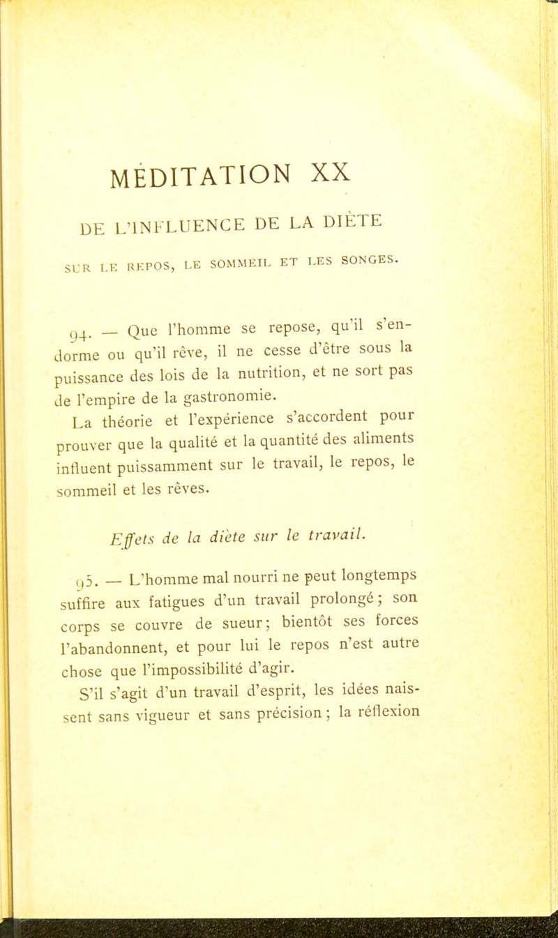 DE L'INFLUENCE DE LA DIÈTE SUR LE REPOS, LE SOMMEIL ET LES SONGES. g4, _ Que l'homme se repose, qu'il s'en- dorme ou qu'il rêve, il ne cesse d'être sous la puissance des lois de la nutrition, et ne sort pas de l'empire de la gastronomie. La théorie et l'expérience s'accordent pour prouver que la qualité et la quantité des aliments influent puissamment sur le travail, le repos, le sommeil et les rêves. Effets de la diète sur le travail. çp. — L'homme mal nourri ne peut longtemps suffire aux fatigues d'un travail prolongé; son corps se couvre de sueur; bientôt ses forces l'abandonnent, et pour lui le repos n'est autre chose que l'impossibilité d'agir. S'il s'agit d'un travail d'esprit, les idées nais- sent sans vigueur et sans précision ; la réflexion