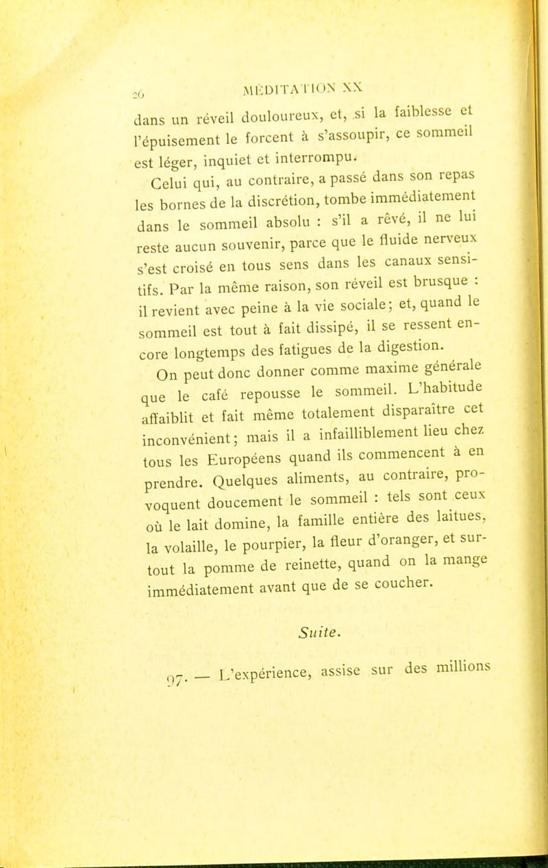 dans un réveil douloureux, et, si la faiblesse et l'épuisement le forcent à s'assoupir, ce sommeil est léger, inquiet et interrompu. Celui qui, au contraire, a passé dans son repas les bornes de la discrétion, tombe immédiatement dans le sommeil absolu : s'il a rêvé, il ne lui reste aucun souvenir, parce que le fluide nerveux s'est croisé en tous sens dans les canaux sens!- tifs. Par la même raison, son réveil est brusque : il revient avec peine à la vie sociale; et, quand le sommeil est tout à fait dissipé, il se ressent en- core longtemps des fatigues de la digestion. On peut donc donner comme maxime générale que le café repousse le sommeil. L'habitude affaiblit et fait même totalement disparaître cet inconvénient; mais il a infailliblement lieu chez tous les Européens quand ils commencent a en prendre. Quelques aliments, au contraire, pro- voquent doucement le sommeil : tels sont ceux où le lait domine, la famille entière des laitues, la volaille, le pourpier, la fleur d'oranger, et sur- tout la pomme de reinette, quand on la mange immédiatement avant que de se coucher. Suite. g7. _ L'expérience, assise sur des millions