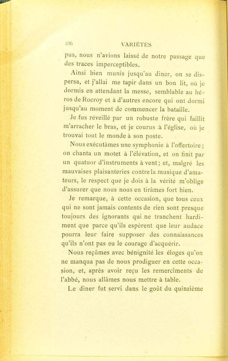 pus, nous n'avions laissé de notre passage que des traces imperceptibles. Ainsi bien munis jusqu'au dîner, on se dis- persa, et j'allai me tapir dans un bon lit, où je dormis en attendant la messe, semblable au hé- ros de Rocroy et à d'autres encore qui ont dormi jusqu'au moment de commencer la bataille. Je fus réveillé par un robuste frère qui faillit m'arracher le bras, et je courus à l'église, où je trouvai tout le monde à son poste. Nous exécutâmes une symphonie à l'offertoire; on chanta un motet à l'élévation, et on finit par un quatuor d'instruments à vent; et, malgré les mauvaises plaisanteries contre la musique d'ama- teurs, le respect que je dois à la vérité m'oblige d'assurer que nous nous en tirâmes fort bien. Je remarque, à cette occasion, que tous ceux qui ne sont jamais contents de rien sont presque toujours des ignorants qui ne tranchent hardi- ment que parce qu'ils espèrent que leur audace pourra leur faire supposer des connaissances qu'ils n'ont pas eu le courage d'acquérir. Nous reçûmes avec bénignité les éloges qu'on ne manqua pas de nous prodiguer en cette occa- sion, et, après avoir reçu les remercîments de l'abbé, nous allâmes nous mettre à table. Le dîner fut servi dans le goût du quinzième