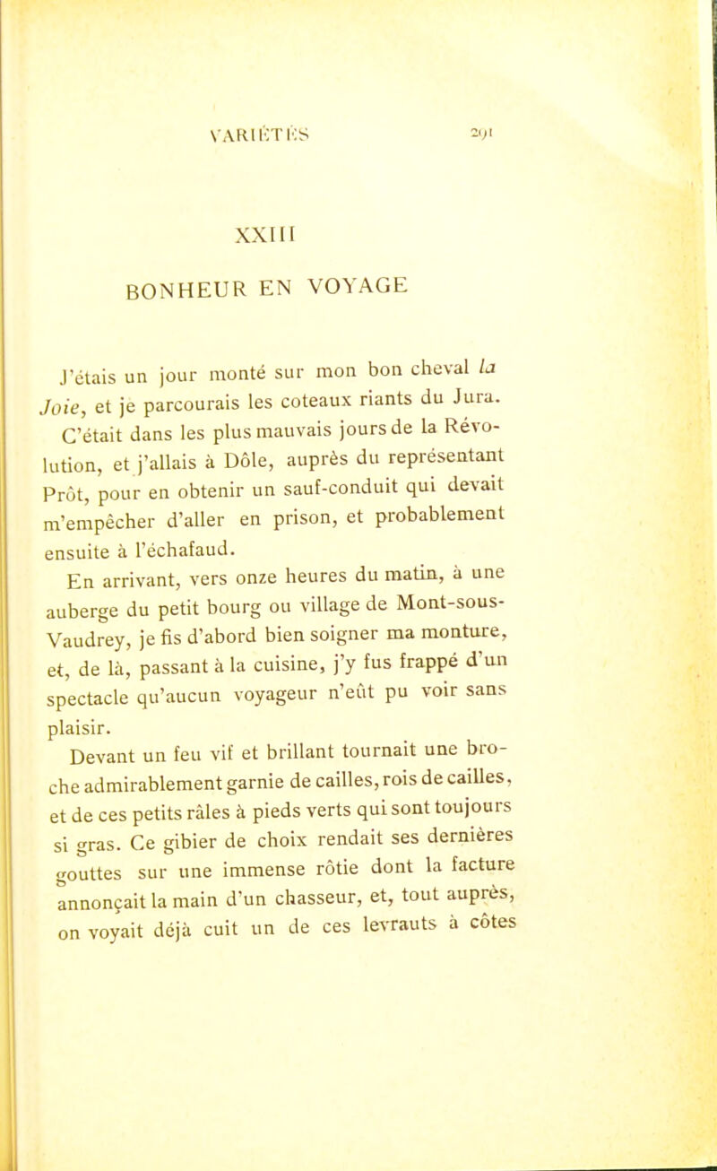 XXIII BONHEUR EN VOYAGE J'étais un jour monté sur mon bon cheval la Joie, et je parcourais les coteaux riants du Jura. C'était dans les plus mauvais jours de la Révo- lution, et j'allais à Dôle, auprès du représentant Prôt, pour en obtenir un sauf-conduit qui devait m'empêcher d'aller en prison, et probablement ensuite à l'échafaud. En arrivant, vers onze heures du matin, à une auberge du petit bourg ou village de Mont-sous- Vaudrey, je fis d'abord bien soigner ma monture, et, de là, passant à la cuisine, j'y fus frappé d'un spectacle qu'aucun voyageur n'eût pu voir sans plaisir. Devant un feu vif et brillant tournait une bro- che admirablement garnie de cailles, rois de cailles, et de ces petits râles à pieds verts qui sont toujours si gras. Ce gibier de choix rendait ses dernières gouttes sur une immense rôtie dont la facture annonçait la main d'un chasseur, et, tout auprès, on voyait déjà cuit un de ces levrauts à côtes