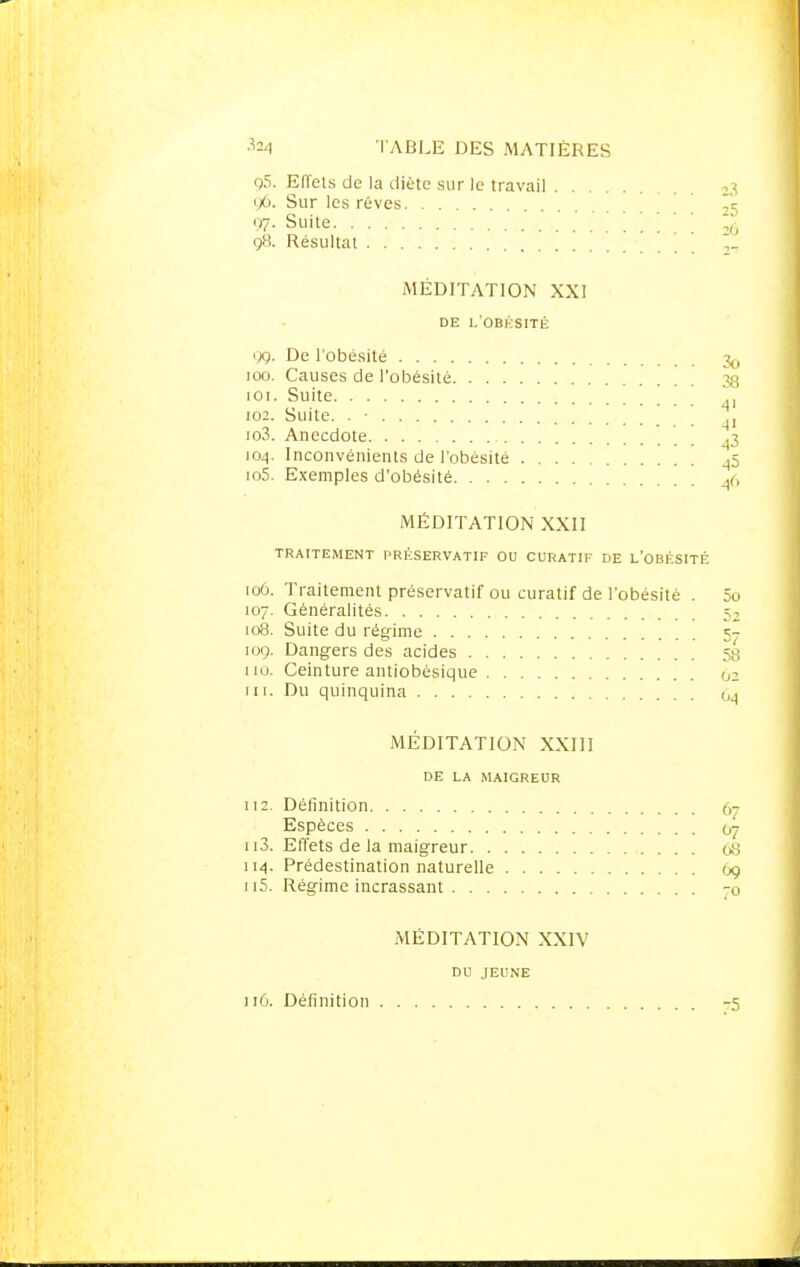 g5. Effets de la diète sur le travail 23 'Xj. Sur les rêves 97- Suite -,6 98. Résultat ,_ MÉDITATION XXI DE L'OBKSITÉ 99. De l'obésité 100. Causes de l'obésité ' 38 101. Suite 102. Suite. . • .j 103. Anecdote ,3 104. Inconvénients de l'obésité _p 105. Exemples d'obésité A,, MÉDITATION XXII TRAITEMENT PRÉSERVATIF OU CURATIF DE L'OBÉSITÉ 106. Traitement préservatif ou curatif de l'obésité . 5o 107. Généralités 5, 108. Suite du régime 5- 10g. Dangers des acides 5g 110. Ceinture antiobésique 02 111. Du quinquina 0<1 MÉDITATION XXIII DE LA MAIGREUR 112. Définition 67 Espèces 07 113. Effets de la maigreur 68 114. Prédestination naturelle 69 n5. Régime incrassant -(> MÉDITATION XXIV DU JEUNE 116. Définition -75