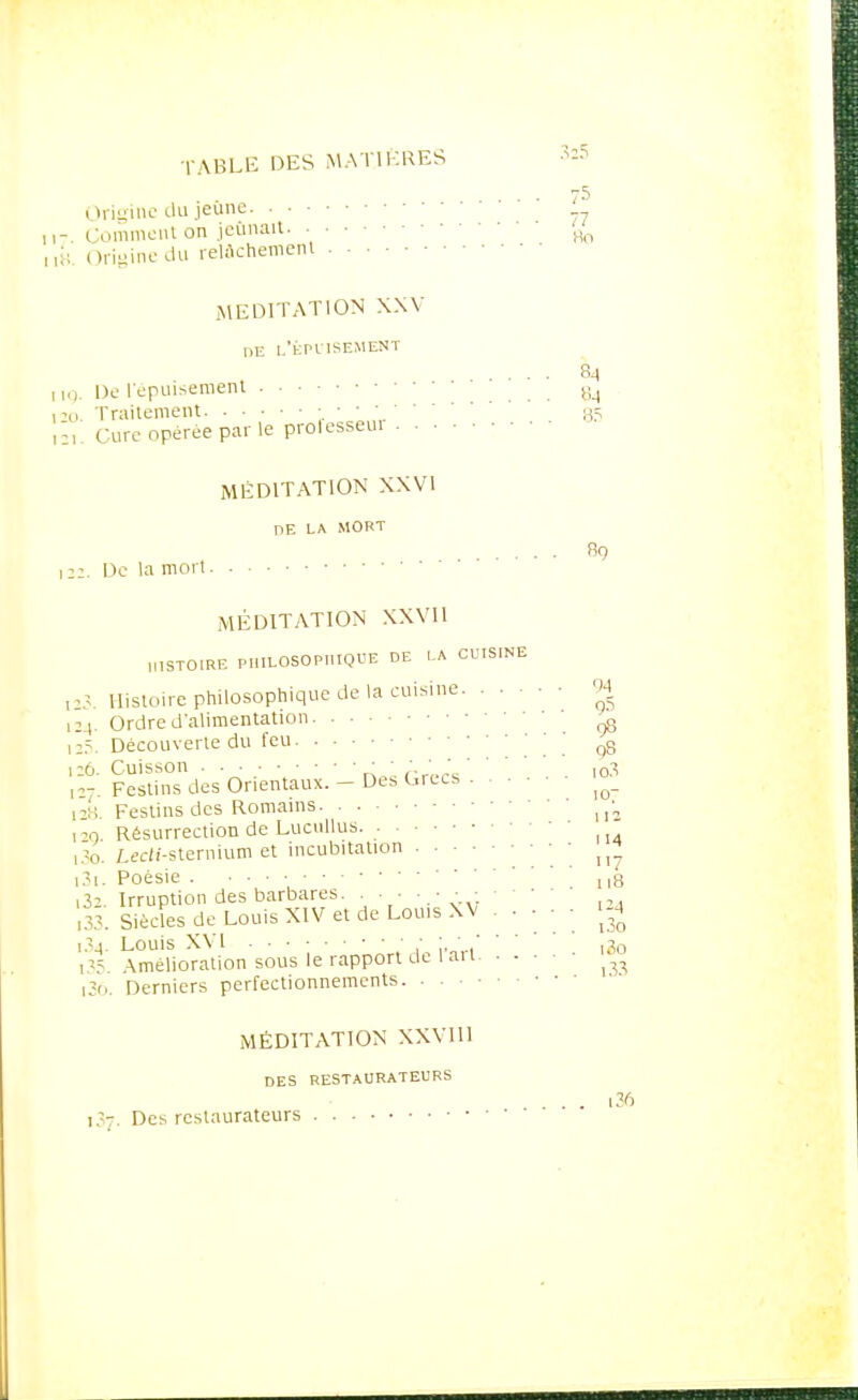 32? 75 Origine du jeune Gomment on jeûnait 'm Origine du relâchement MEDITATION XXV DE L'ÉPUISEMENT 84 De l'épuisement . . . ai Traitement 35 i ;Ure opérée par le prolesseui MÉDITATION XXVI DE LA MORT 8q 2. De la mort MÉDITATION XXVII „,STOIRE PHILOSOPHIQUE DE LA CUISINE 23. Histoire philosophique de la cuisine 94 24. Ordre d'alimentation ^ 25. Découverte du feu ' q8 26. Cuisson ■ ; ;.'„' ,o3 r-. Festins des Orientaux. - De* Grecs . ^_ 28 Festins des Romains u2 m Résurrection de Lucullus. 30. Lecif-sternium et incubitation ^ 31. Poésie . • ■ • * ng i32. Irruption des barbares. . ■ ■ : , ,33. Siècles de Louis XIV et de Louis XV .... ■ »4 i3^. Louis XVI ■ ■ ; ' ' ' ,30 i3s Amélioration sous le rapport de 1 au [36. Derniers perfectionnements • • MÉDITATION XXV111 DES RESTAURATEURS ... 136 1:- Des restaurateurs