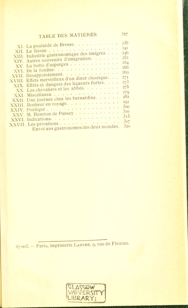 XI. La poularde de Bresse ^8 xiîi indSc gastronomique des émigrés . 24Ô XIV Autres souvenirs d'émigration -5- XV. La botte d'asperges XVI. De la fondue '26g Wii Désappointement ,'  .' XVI L Effets merveilleux d'un diner classique. . . 7 Effets et dangers des liqueurs fortes. . . . Les chevaliers et les abbes ^ XXI. Miscellanea ,.Jz XXII. Une journée chez les bernardins XXI11- Bonheur en voyage -9^ XXIV. Poétique , XXV. M. Henrion de Pansey - XXVI. Indications , XXVII Les privations ■ • • • • 1 . ' Envoi aux gastronomes des deux mondes. 320 XIX. XX. 67 003. - Pans, imprimerie Lahure, 9, rue de Fleurus. IV^IVERSITY LIBRARY: