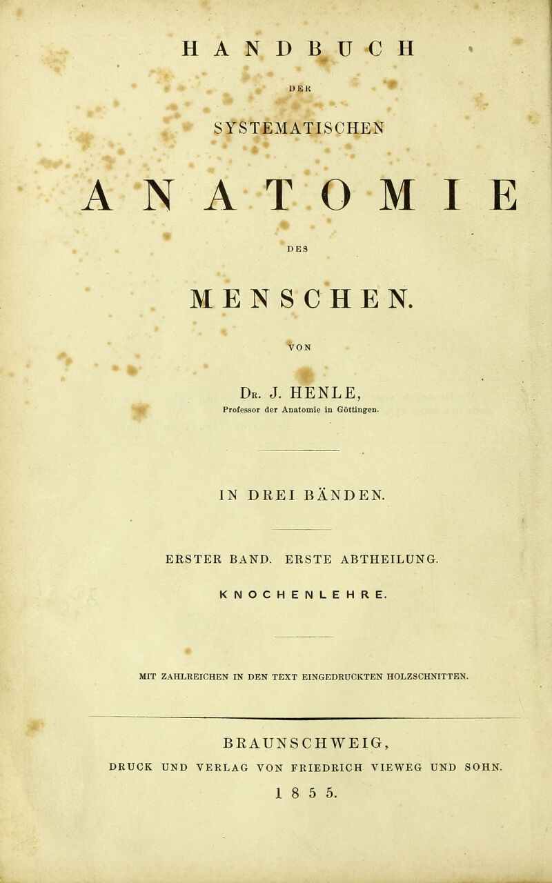HANDBÜCH D E K ^ . ^ SYSTEMATISCHEN N A T O M I E ♦ DES MENSCHEN. VON Dr. J. HENLE, Professor der Anatomie in Göttingen. IN DREI BÄNDEN. ERSTER BAND. ERSTE ABTHEILÜNG. KNOCHENLEHRE. MIT ZAHLEEICHEN IN DEN TEXT EINGEDRUCKTEN HOLZSCHNITTEN. BRAUNSCHWEIG, RUCK UND VERLAG VON FRIEDRICH VIEWEG UND SOHN. 1 8 5 5.