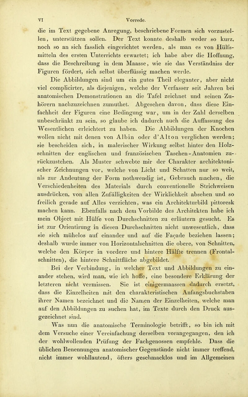 die im Text gegebene Anregung, beschriebene Formen sich vorzustel- len, unterstützen sollen. Der Text konnte deshalb weder so kurz, noch so an sich fasslich eingerichtet werden, als man es von Hülfs- mitteln des ersten Unterrichts erwartet; ich habe aber die Hoffnung, dass die Beschreibung in dem Maasse, wie sie das Verständniss der Figuren fördert, sich selbst überflüssig machen werde. Die Abbildungen sind um ein gutes Theil eleganter, aber nicht viel complicirter, als diejenigen, welche der Verfasser seit Jahren bei anatomischen Demonstrationen an die Tafel zeichnet und seinen Zu- hörern nachzuzeichnen zumuthet. Abgesehen davon, dass diese Ein- fachheit der Figuren eine Bedinguno; war, um in der Zahl derselben unbeschränkt zu sein, so glaube ich dadurch auch die Auffassung des Wesentlichen erleichtert zu haben. Die Abbildungen der Knochen wollen nicht mit denen von AI bin oder d'Alton verglichen werden; sie bescheiden sich, in malerischer Wirkung selbst hinter den Holz- schnitten der englischen und französischen Taschen - Anatomien zu- rückzustehen. Als Muster schwebte mir der Charakter architektoni- scher Zeichnungen vor, welche von Licht und Schatten nur so weit, als zur Andeutung der Form nothwendig ist, Gebrauch machen, die Verschiedenheiten des Materials durch conventionelle Strichweisen ausdrücken, von allen Zufälligkeiten der Wirklichkeit absehen und so freilich gerade auf Alles verzichten, was ein Architekturbild pittoresk machen kann. Ebenfalls nach dem Vorbilde des Architekten habe ich mein Object mit Hülfe von Durchschnitten zu erläutern gesucht. Es ist zur Orientirung in diesen Durchschnitten nicht unwesentlich, dass sie sich mühelos auf einander und auf die Fagade beziehen lassen; deshalb wurde immer von Horizontalschnitten die obere, von Schnitten, welche den Körper in vordere und hintere Hälfte trennen (Frontal- schnitten), die hintere Schnittfläche abgebildet. Bei der Verbindung, in welcher Text und Abbildungen zu ein- ander stehen, wird man, wie ich hoffe, eine besondere Erklärung der letzteren nicht vermissen. Sie ist einigermaassen dadurch ersetzt, dass die Einzelheiten mit den charakteristischen Anfangsbuchstaben ihrer Namen bezeichnet und die Namen der Einzelheiten, welche man auf den Abbildungen zu suchen hat, im Texte durch den Druck aus- gezeichnet sind. Was nun die anatomische Terminologie betrifft, so bin ich mit dem Versuche einer Vereinfachung derselben vorangegangen, den ich der wohlwollenden Prüfung der Fachgenossen empfehle. Dass die üblichen Benennungen anatomischer Gegenstände nicht immer treffend, nicht immer wohllautend, öfters geschmacklos und im Allgemeinen