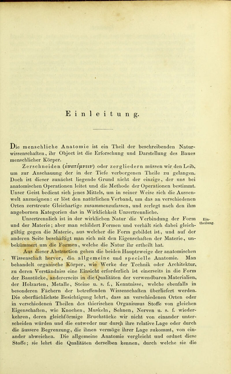 Einleitung. Die menschliche Anatomie ist ein Theil der beschreibenden Natur- wissenschaften, ihr Object ist die Erforschung und Darstellung des Baues menschlicher Körper. Zerschneiden (^avare^vsLV) oder zergliedern müssen wir den Leib, um zur Anschauung der in der Tiefe verborgenen Theile zu gelangen. Doch ist dieser zunächst liegende Grund nicht der einzige, der uns bei anatomischen Operationen leitet und die Methode der Operationen bestimmt. Unser Geist bedient sich jenes Mittels, um in seiner Weise sich die Aussen- welt anzueignen: er löst den natüi'lichen Verband, um das an verschiedenen Orten zerstreute Gleichartige zusammenzufassen, und zerlegt nach den ihm angebornen Kategorien das in Wirklichkeit Unzertrennliche. Unzertrennlich ist in der wirklichen Natur die Verbindung der Form Ein- und der Materie; aber man schildert Formen und verhält sich dabei gleich- gültig gegen die Materie, aus welcher die Form gebildet ist, und auf der anderen Seite beschäftigt man sich mit den Eigenschaften der Materie, un- bekümmert um die Formen, welche die Natur ihr ertheilt hat. Aus dieser Abstraction gehen die beiden Hauptzweige der anatomischen Wissenschaft hervor, die allgemeine und specielle Anatomie. Man behandelt organische Körper, wie Werke der Technik oder Architektur, zu deren Verständniss eine Einsicht erforderlich ist einerseits in die Form der Baustücke, andererseits in die Qualitäten der verwendbaren Materialien, der Holzarten, Metalle, Steine u. s. f., Kenntnisse, welche ebenfalls in besonderen Fächern der betreffenden Wissenschaften überliefert werden. Die oberflächlichste Besichtigung lehrt, dass an verschiedenen Orten oder in verschiedenen Theilen des thierischen Organismus Stoffe von gleichen Eigenschaften, wie Knochen, Muskeln, Sehnen, Nerven u. s. f. wieder- kehren, deren gleichföi'mige Bruchstücke wir nicht von einander unter- scheiden würden und die entweder nur durcji ihre relative Lage oder durch die äussere Begrenzung, die ihnen vermöge ihrer Lage zukommt, von ein- ander abweichen. Die allgemeine Anatomie vergleicht und ordnet diese Stoffe; sie lehrt die Qualitäten derselben kennen, durch welche sie die