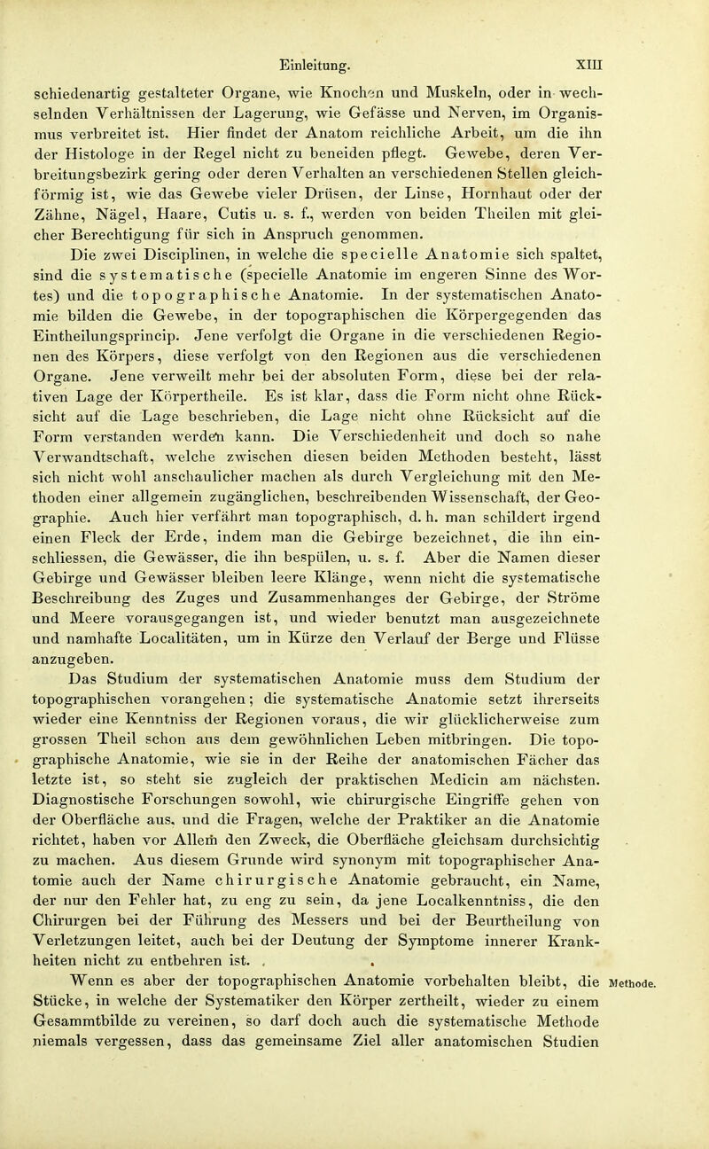 schiedenartig gestalteter Organe, wie Knoch'in und Muskeln, oder in wech- selnden Verhältnissen der Lagerung, wie Gefässe und Nerven, im Organis- mus verbreitet ist. Hier findet der Anatom reichliche Arbeit, um die ihn der Histologe in der Regel nicht zu beneiden pflegt. Gewebe, deren Ver- breitungsbezirk gering oder deren Verhalten an verschiedenen Stellen gleich- förmig ist, wie das Gewebe vieler Drüsen, der Linse, Hornhaut oder der Zähne, Nägel, Haare, Cutis u. s. f., werden von beiden Theilen mit glei- cher Berechtigung für sich in Anspruch genommen. Die zwei Disciplinen, in welche die specielle Anatomie sich spaltet, sind die systematische (specielle Anatomie im engeren Sinne des Wor- tes) und die topographische Anatomie. In der systematischen Anato- mie bilden die Gewebe, in der topographischen die Körpergegenden das Eintheilungsprincip. Jene verfolgt die Organe in die verschiedenen Kegio- nen des Körpers, diese verfolgt von den Regionen aus die verschiedenen Organe. Jene verweilt mehr bei der absoluten Form, diese bei der rela- tiven Lage der Körpertheile. Es ist klar, dass die Form nicht ohne Rück- sicht auf die Lage beschrieben, die Lage nicht ohne Rücksicht auf die Form verstanden werdet! kann. Die Verschiedenheit und doch so nahe Verwandtschaft, welche zwischen diesen beiden Methoden besteht, lässt sich nicht wohl anschaulicher machen als durch Vergleichung mit den Me- thoden einer allgemein zugänglichen, beschreibenden Wissenschaft, der Geo- graphie. Auch hier verfährt man topographisch, d. h. man schildert irgend einen Fleck der Erde, indem man die Gebirge bezeichnet, die ihn ein- schliessen, die Gewässer, die ihn bespülen, u. s. f. Aber die Namen dieser Gebirge und Gewässer bleiben leere Klänge, wenn nicht die systematische Beschreibung des Zuges und Zusammenhanges der Gebirge, der Ströme und Meere vorausgegangen ist, und wieder benutzt man ausgezeichnete und namhafte Localitäten, um in Kürze den Verlauf der Berge und Flüsse anzugeben. Das Studium der systematischen Anatomie muss dem Studium der topographischen vorangehen; die systematische Anatomie setzt ihrerseits wieder eine Kenntniss der Regionen voraus, die wir glücklicherweise zum grossen Theil schon aus dem gewöhnlichen Leben mitbringen. Die topo- graphische Anatomie, wie sie in der Reihe der anatomischen Fächer das letzte ist, so steht sie zugleich der praktischen Medicin am nächsten. Diagnostische Forschungen sowohl, wie chirurgische Eingriffe gehen von der Oberfläche aus. und die Fragen, welche der Praktiker an die Anatomie richtet, haben vor Allem den Zweck, die Oberfläche gleichsam durchsichtig zu machen. Aus diesem Grunde wird synonym mit topographischer Ana- tomie auch der Name chirurgische Anatomie gebraucht, ein Name, der nur den Fehler hat, zu eng zu sein, da jene Localkenntniss, die den Chirurgen bei der Führung des Messers und bei der Beurtheilung von Verletzungen leitet, auch bei der Deutung der Symptome innerer Krank- heiten nicht zu entbehren ist. . Wenn es aber der topographischen Anatomie vorbehalten bleibt, die Methode. Stücke, in welche der Systematiker den Körper zertheilt, wieder zu einem Gesammtbilde zu vereinen, so darf doch auch die systematische Methode niemals vergessen, dass das gemeinsame Ziel aller anatomischen Studien