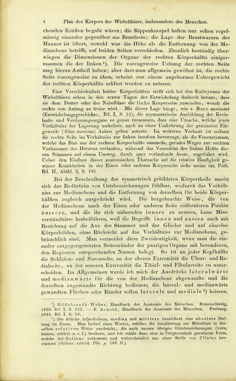 chenden Kräften begabt wären; die Rippenknorpel haften nur selten regel- mässig einander gegenüber ain Brustbein; die Lage der Brustwarzen des Mannes ist öfters, sowohl was die Höhe als die Entfernung von der Me- dianebene betrifft, auf beiden Seiten verscliieden. Ziemlich beständig über- wiegen die Dimensionen der Organe der rechten Körperhäli'te einiger- maassen die der linken i). Die vorzugsweise Uebung der rechten Seite mag hieran Antheil haben; aber dass man allgemein gewöhnt ist, die rechte Seite vorzugsweise zu üben, scheint ans einem angebornen Uebergewicht der rechten Körperhälfte erklärt werden zu müssen. Eine Verschiedenheit beider Körperhälften stellt sich bei den Embryonen der Wirbelthiere schon in den ersten Tagen der Entwickelung dadurch heraus, dass sie dem Dotter oder der Nabelblase die linke Körperseite zuwenden, womit die rechte von Anfang an freier wird. Mit dieser Lage hängt, wie v. ßaer annimmt (Entwickelungsgeschichte, Bd. I, S. 51), die asymmetrische Ausbildung der Kreis- laufs- und Verdnuungsorgane so genau zusammen, dass eine Ursache, welche jenes Verhältniss der Lagerung umkehrte, auch zu einer Umkehrung der genannten Ein- geweide {Situs inversuft) Anlass geben müsste. Im weiteren Verlaute ist sodann die rechte Seite im Verhältniss zur linken insofern bevorzugt, als die Venenstämme, welche das Blut aus der rechten Körperhälfte sammeln, gerades Weges zur rechten Vorkammer des Herzens verlaufen, während das Venenblut der linken Hälfte die- sen Stämmen auf einem Umweg, durch quer verlaufende Aeste, zugeführt wird. Ueber den Einiluss dieser anatomischen Thatsache auf die relative Häufigkeit ge- wisser Krankheiten in der Einen oder anderen Körperseite siehe meine rat. Path. Bd. H, Abthl. 2, S. 13G. Bei der Beschreibung der symmetrisch gebildeten Körpertheile macht sich das Bedürfniss von Ortsbezeichnungen fühlbar, wodurch das Verhält- niss zur Medianebene und die Entfernung von derselben für beide Körper- hälften zugleich ausgedrückt wird. Die hergebrachte Weise, die von der Medianebene nach der Einen oder anderen Seite entfernteren Punkte äussere, und die ihr sich nähernden innere zu nennen, kann Miss- verständnisse herbeiführen, weil die Begriffe innen und aussen auch mit Beziehung auf die Axe des Stammes und der Glieder und auf einzelne Körperhöhlen, ohne Rücksicht auf das Verhältniss zur Medianebene, ge- bräuchlich sind. Man vermeidet diese Zweideutigkeit, wenn man die ein- ander entgegengesetzten Seitenränder der paarigen Organe mit besonderen, den Regionen entsprechenden Namen belegt. So ist an jeder Kopfhälfte die Schläfen- und Nasenseite, an der oberen Extremität die Ulnar- und Ra- dialseite , an der unteren Extremität die Tibial- und Fibularseite zu unter- scheiden. Im Allgemeinen werde ich mich der Ausdrücke lateralwärts und medianwärts für die von der Medianebene abgewandte und die derselben zugewandte Richtung bedienen; die lateral- und medianwärts gewandten Flächen oder Ränder sollen laterale und mediale 2) heissen. ') HiUlebi-iiiuU-Weber, Handbuch der Anatomie des Menschen. Braunschweig, 1830. Bd. I, S. 122. — F. Arnold, Handbuch der Anatomie des Menschen. Freiburg, 1844. Bd. I, S. 28. -) Die übliche Adjectivform, median und mittlere bezeichnet eine absolute Stel- lung im Raum. Man bedarf eines Wortes, welches die Annäherung zur Mittellinie in der- selben relativen Weise ausdrückt, die auch unsere übrigen Ortsbezeichnungen (vorn, hinten, seitlich u. s. f.) besitzen, und ich wähle dazu eine in Vergessenheit gerathene Form, welche bei Solinus vorkommt und wahrscheinlich aus einer Stelle von Pliuius her- stammt (Salmas, exercit. Plin. p. 166 D.).