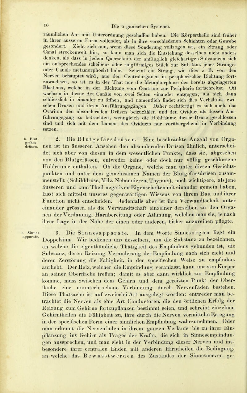 V 10 Die organischen Systeme. räumlichen An- und Unterordnung geschaffen haben. Die Körpertheile sind früher in ihrer äusseren Form vollendet, als in ihre verschiedenen Schichten oder Gewebe gesondert. Zieht sich mm, wenn diese Sonderung vollzogen ist, ein Strang oder Canal streckenweit hin, so kann man sich die Entstehung desselben nicht anders denken, als dass in jedem Querschnitt der anfänglich gleichartigen Substanzen sich ein entsprechendes Scheiben- oder ringf örmiges Stück zur Substanz jenes Stranges oder Canals melamorphosirt habe. Scheint ein Strang, wie dies z. B. von den Nerven behauptet wird, aus den Centraiorganen in peripherischer Richtung fort- zuwachsen, so ist es in der That nur die Metaphorphose des bereits abgelagerten Blastems, welche in der Richtung vom Centrum zur Peripherie fortschreitet. Oft wachsen in dieser Art Canäle von zwei Seiten einander entgegen, um sich dann schliesslich in einander zu öffnen, und namentlich findet sich dies Verhältniss zwi- schen Drüsen und ihren Ausführungsgängen. Daher rechtfertigt es sich auch, das Ovarium den absondernden Drüsen beizuzählen und den üviduct als dessen Aus- führungsgang zu betrachten, wenngleich die Hohlräume dieser Drüse geschlossen sind und sich mit dem Lumen des Oviducts nur vorübergehend in Verbindung setzen. b. Blut- 2. Die Blutgefässdrüsen. Eine beschränkte Anzahl von Orga- gefäss- . , . drüsen. nen ist im äusseren Ansehen den absondernden Drüsen ähnlich, unterschei- det sich aber von diesen in dem wesentlichen Punkte, dass sie, abgesehen von den Blutgefässen, entweder keine oder doch nur völlig geschlossene Hohlräume enthalten. Ob die Organe, welche man unter diesen Gesichts- punkten und unter dem gemeinsamen Namen der Blutgefässdrüsen zusam- menstellt (Schilddrüse, Milz, Nebennieren, Thymus), noch wichtigere, als jene äusseren und zum Theil negativen Eigenschaften mit einander gemein haben, lässfc sich mittelst unseres gegenwärtigen Wissens von ihrem Bau und ihrer Function nicht entscheiden. Jedenfalls aber ist ihre Verwandtschaft unter einander grösser, als die Verwandtschaft einzelner derselben zu den Orga- nen der Verdauung, Harnbereitung oder Athmung, welchen man sie, je nach ihrer Lage in der Nähe der einen oder anderen, bisher anzureihen pflegte. c. Sinnes- 3. Die SinnCSapparate. In dem Worte Sinnesorgan liegt ein apparate. jj^pp^igj^jj^ Y^ir bedienen uns desselben, um die Substanz zu bezeichnen, an welche die eigenthümliche Thätigkeit des Empfindens gebunden ist, die Substanz, deren Reizung Veränderung der Empfindung nach sich zieht und deren Zerstörung die Fähigkeit, in der specifischen Weise zu empfinden, aufhebt. Der Reiz, welcher die Empfindung veranlasst, kann unseren Körper an seiner Oberfläche treflen; damit es aber dann wirklich zur Empfindung komme, muss zwischen dem Gehirn und dem gereizten Punkt der Ober- fläche eine ununterbrochene Verbindung durch Nerveufäden bestehen. Diese Thatsache ist auf zweierlei Art ausgelegt worden: entweder man be- trachtet die Nerven als eine Art Conductoren, die den örtlichen Erfolg der Reizung zum Gehirne fortzupflanzen bestimmt seien, und schreibt einzelnen Gehirntheilen die Fähigkeit zu, ihre durch die Nerven vermittelte Erregung in der specifischen Form einer sinnlichen Empfindung wahrzunehmen. Oder man erkennt die Nervenfäden in ihrem ganzen Verlaufe bis zu ihrer Ein- pflanzung ins Gehirn als Träger der Kräfte, die sich in Sinnesempfindun- gen aussprechen, und man sieht in der Verbindung dieser Nerven und ins- besondere ihrer centralen Enden mit anderen Hirntheilen die Bedingung, an welche das B e wuss t w er d e n des Zustandes der Sinuesnerven ge-
