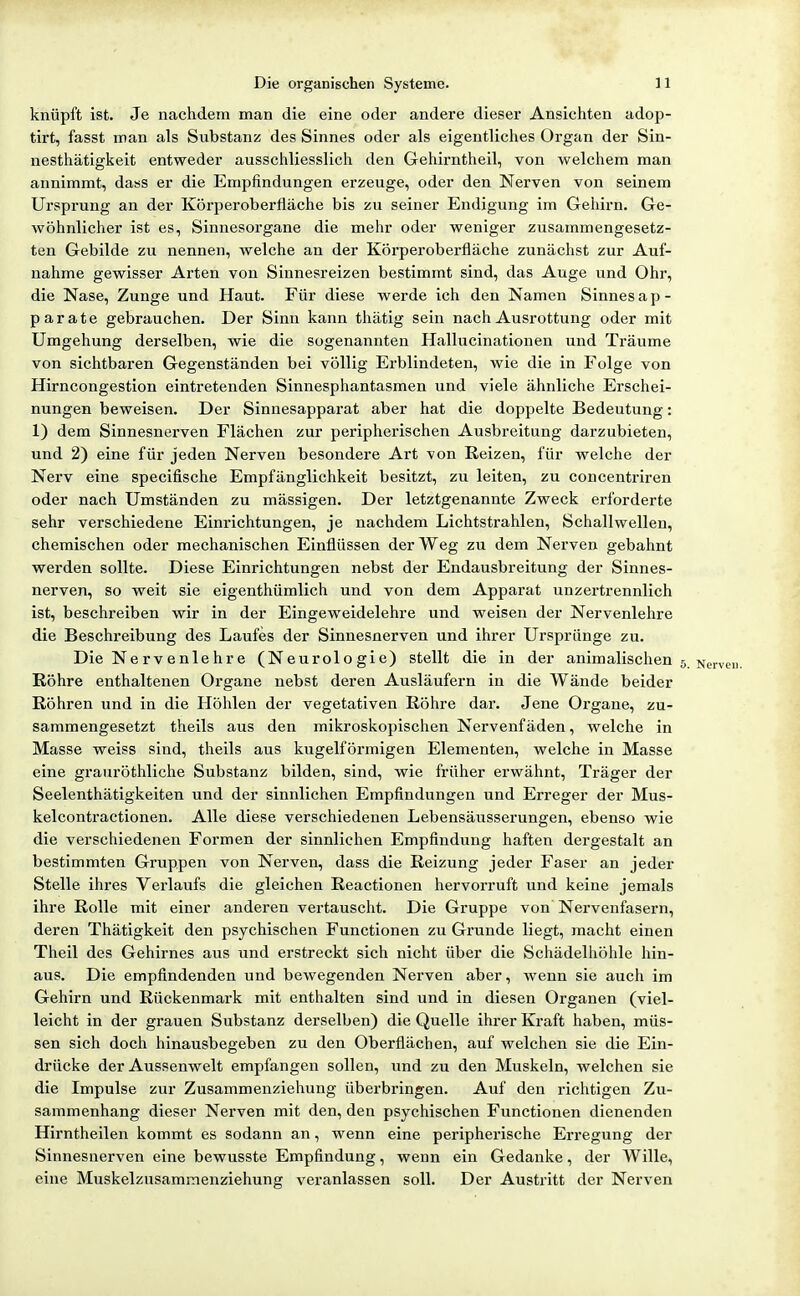 knüpft ist. Je nachdem man die eine oder andere dieser Ansichten adop- tirt, fasst man als Substanz des Sinnes oder als eigentliches Organ der Sin- nesthätigkeit entweder ausschliesslich den Gehirntheil, von welchem man annimmt, dass er die Empfindungen erzeuge, oder den Nerven von seinem Ursprung an der Körperoberfiäche bis zu seiner Endigung im Gehirn. Ge- wöhnlicher ist es, Sinnesorgane die mehr oder weniger zusammengesetz- ten Gebilde zu nennen, welche an der Körperoberfläche zunächst zur Auf- nahme gewisser Arten von Sinnesreizen bestimmt sind, das Auge und Ohr, die Nase, Zunge und Haut. Für diese werde ich den Namen Sinnesap- parate gebrauchen. Der Sinn kann thätig sein nach Ausrottung oder mit Umgehung derselben, wie die sogenannten Hallucinationen und Träume von sichtbaren Gegenständen bei völlig Ei-blindeten, wie die in Folge von Hirncongestion eintretenden Sinnesphantasmen und viele ähnliche Erschei- nungen beweisen. Der Sinnesapparat aber hat die doppelte Bedeutung: 1) dem Sinnesnerven Flächen zur peripherischen Ausbreitung darzubieten, und 2) eine für jeden Nerven besondere Art von Reizen, für welche der Nerv eine specifische Empfänglichkeit besitzt, zu leiten, zu concentriren oder nach Umständen zu mässigen. Der letztgenannte Zweck erforderte sehr verschiedene Einrichtungen, je nachdem Lichtstrahlen, Schallwellen, chemischen oder mechanischen Einflüssen der Weg zu dem Nerven gebahnt werden sollte. Diese Einrichtungen nebst der Endausbreitung der Sinnes- nerven, so weit sie eigenthümlich und von dem Apparat unzertrennlich ist, beschreiben wir in der Eingeweidelehre und weisen der Nervenlehre die Beschreibung des Laufes der Sinnesnerven und ihrer Ursprünge zu. Die Nervenlehre (Neurologie) stellt die in der animalischen 5. Nerv( Röhre enthaltenen Organe nebst deren Ausläufern in die Wände beider Röhren und in die Höhlen der vegetativen Röhre dai. Jene Organe, zu- sammengesetzt theils aus den mikroskopischen Nervenfäden, welche in Masse weiss sind, theils aus kugelförmigen Elementen, welche in Masse eine grauröthliche Substanz bilden, sind, wie früher erwähnt, Träger der Seelenthätigkeiten und der sinnlichen Empfindungen und Erreger der Mus- kelcontractionen. Alle diese verschiedenen Lebensäusserungen, ebenso wie die verschiedenen Formen der sinnlichen Empfindung haften dergestalt an bestimmten Gruppen von Nerven, dass die Reizung jeder Faser an jeder Stelle ihres Verlaufs die gleichen Reactionen hervorruft und keine jemals ihre Rolle mit einer anderen vertauscht. Die Gruppe von Nervenfasern, deren Thätigkeit den psychischen Functionen zu Grunde liegt, macht einen Theil des Gehirnes aus und erstreckt sich nicht über die Schädelliöhle hin- aus. Die empfindenden und bewegenden Nerven aber, wenn sie auch im Gehirn und Rückenmark mit enthalten sind und in diesen Organen (viel- leicht in der grauen Substanz derselben) die Quelle ihrer Kraft haben, müs- sen sich doch hinausbegeben zu den Oberflächen, auf welchen sie die Ein- drücke der Aussenwelt empfangen sollen, und zu den Muskeln, welchen sie die Impulse zur Zusammenziehung überbringen. Auf den richtigen Zu- sammenhang dieser Nerven mit den, den psychischen Functionen dienenden Hirntheilen kommt es sodann an, wenn eine peripherische Erregung der Sinnesnerven eine bewusste Empfindung, wenn ein Gedanke, der Wille, eine Muskelzusammenziehung veranlassen soll. Der Austritt der Nerven