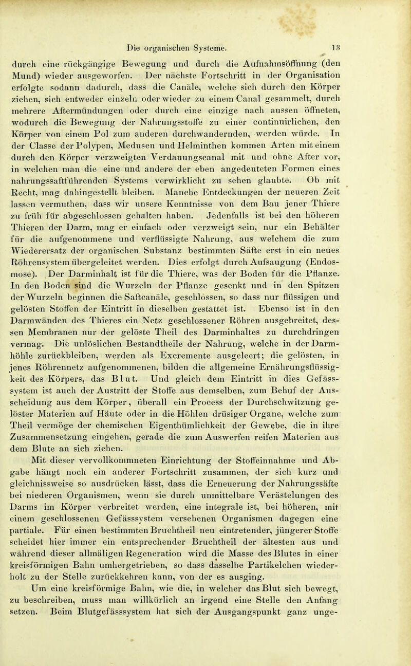 durch eine rückgängige Bewegung und durch die Aufnahrnsöffnung (den Mund) wieder ausgeworfen. Der nächste Fortschritt in der Organisation erfolgte sodann dadurch, dass die Canäle, welche sich durch den Körper ziehen, sich entweder einzeln oder wieder zu einem Canal gesammelt, durch mehrere Aftermündungen oder durch eine einzige nach aussen öffneten, wodiu'ch die Bewegung der Nahrungsstoffe zu einer continuirlichen, den Körper von einem Pol zum anderen durchwandernden, werden würde. In der Clcisse der Polypen, Medusen und Helminthen kommen Arten mit einem durch den Körper verzweigten Verdauungscanal mit und ohne After vor, in welchen man die eine und andere der eben angedeuteten Formen eines nahrungssaftführenden Systems verwirklicht zu sehen glaubte. Ob mit Recht, mag dahingestellt bleiben. Manche Entdeckungen der neueren Zeit lassen vermuthen, dass wir unsere Kenntnisse von dem Bau jener Thiere zu früh für abgeschlossen gehalten haben. Jedenfalls ist bei den höheren Thieren der Darm, mag er einfach oder verzweigt sein, nur ein Behälter für die aufgenommene und verflüssigte Nahrung, aus welchem die zum Wiederersatz der organischen Substanz bestimmten Säfte erst in ein neues Röhrensystem übergeleitet werden. Dies erfolgt durch Aufsaugung (Endos- mose). Der Darminhalt ist für die Thiere, was der Boden für die Pflanze. In den Boden sind die Wurzeln der Pflanze gesenkt und in den Spitzen der Wurzeln beginnen die Saftcanäle, geschlossen, so dass nur flüssigen und gelösten Stoffen der Eintritt in dieselben gestattet ist. Ebenso ist in den Darmwänden des Thieres ein Netz geschlossener Röhren ausgebreitet, des- sen Membranen nur der gelöste Theil des Darminhaltes zu durchdringen vermag. Die unlöslichen Bestandtheile der Nahrung, welche in der Darm- höhle zurückbleiben, werden als Excremente ausgeleert; die gelösten, in jenes Röhrennetz aufgenommenen, bilden die allgemeine Ernährungsflüssig- keit des Körpers, das Blut. Und gleich dem Eintritt in dies Gefäss- system ist auch der Austritt der Stoffe aus demselben, zum Behuf der Aus- scheidung aus dem Körper, überall ein Process der Durchschwitzung ge- löster Materien auf Häute oder in die Höhlen drüsiger Organe, welche zum Theil vermöge der chemischen Eigenthümlichkeit der Gewebe, die in ihre Zusammensetzung eingehen, gerade die zum Auswerfen reifen Materien aus dem Blute an sich ziehen. Mit dieser vervollkommneten Einrichtung der Stoffeinnahme und Ab- gabe hängt noch ein anderer Fortschritt zusammen, der sich kurz und gleichnissweise so ausdrücken lässt, dass die Erneuerung der Nahrungssäfte bei niederen Organismen, wenn sie durch unmittelbare Verästelungen des Darms im Körper verbreitet werden, eine integrale ist, bei höheren, mit einem geschlossenen Gefässsystem versehenen Organismen dagegen eine partiale. Für einen bestimmten Bruchtheil neu eintretender, jüngerer Stoffe scheidet hier immer ein entsprechender Bruchtheil der ältesten aus und während dieser allmäligen Regeneration wird die Masse des Blutes in einer kreisförmigen Bahn umhergetrieben, so dass dasselbe Partikelchen wieder- holt zu der Stelle zurückkehren kann, von der es ausging. Um eine kreisförmige Bahn, wie die, in welcher das Blut sich bewegt, zu beschreiben, muss man willkürlich an irgend eine Stelle den Anfang setzen. Beim Blutgefässsystem hat sich der Ausgangspunkt ganz unge-