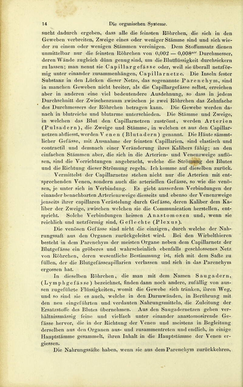 sucht dadurch ergeben, dass alle die feinsten Röhrchen, die sich in den Geweben verbreiten, Zweige eines oder weniger Stämme sind und sich wie- der zu einem oder wenigen Stämmen vereinigen. Dem Stoflumsatz dienen unmittelbar nur die feinsten Ilöhrchen von 0,002 — 0,008' Durchmesser, deren Wände zugleich dünn genug sind, um die Blutflüssigkeit durchsickern zulassen; man nennt sie Capillargefässe oder, weil sie überall netzför- mig unter einander zusammenhängen, Capillarnetze. Die Inseln fester Substanz in den Lücken dieser Netze, das sogenannte Parenchym, sind in manchen Geweben nicht breiter, als die Capillargefässe selbst, erreichen aber in anderen eine viel bedeutendere Ausdehnung, so dass in jedem Durchschnitt der Zwischenraum zwischen je zwei Röhrchen das Zehnfache des Durchmessers der Röhrchen betragen kann. Die Gewebe werden da- nach in blutreiche und blutarme unterschieden. Die Stämme und Zweige, in welchen das Blut den Capillarnetzen zuströmt, werden Arterien (Pulsadern), die Zweige und Stämme, in welchen es aus den Capillar- netzen abfliesst, werden Venen (Blutadern) genannt. Die Häute sämmt- licher Gefässe, mit Ausnahme der feinsten Capillarien, sind elastisch und contractu und demnach einer Veränderung ihres Kalibers fähig; an den einfachen Stämmen aber, die sich in die Arterien- und Venenzweige auflö- sen, sind die Vorrichtungen angebracht, welche die Strömung des Blutes und die Richtung dieser Strömung regeln. Ich komme auf dieselben zurück. Vermittelst der Capillarnetze stehen nicht nur die Arterien mit ent- sprechenden Venen, sondern auch die arteriellen Gefässe, so wie die venö- sen, je unter sich in Verbindung. Es giebt ausserdem Verbindungen der einander benachbarten Arterienzweige diesseits und ebenso der Venenzweige jenseits ihrer capillaren Verästelung durch Gefässe, deren Kaliber dem Ka- liber der Zweige, zwischen welchen sie die Communication herstellen, ent- spricht. Solche Verbindungen heissen Anastomosen und, wenn sie reichlich und netzförmig sind, Geflechte (Plexus). Die venösen Gefässe sind nicht die einzigen, durch v/elche der Nah- rungssaft aus den Organen zurückgeleitet wird. Bei den Wirbelthieren besteht in dem Parenchym der meisten Organe neben dem Capillarnetz der Blutgefässe ein gröberes und wahrscheinlich ebenfalls geschlossenes Netz von Röhrchen, deren wesentliche Bestimmung ist, sich mit dem Safte zu füllen, der die Blutgefässcapillarien verlassen und sich in das Parenchym ergossen hat. In dieselben Röhrchen, die man mit dem Namen Saugadern, (Lymphgefässe) bezeiclinet, finden dann noch andere, zufällig von aus- sen zugeführte Flüssigkeiten, womit die Gewebe sich tränken, ihren Weg, und so sind sie es auch, welche in den Darmwänden, in Berührung mit den neu eingeführten und verdauten Nahrungsmitteln, die Zuleitung der Ersatzstoffe des Blutes übernehmen. Aus den Saugadernetzen gehen ver- hältnissmässig feine und vielfach unter einander anastomosirende Ge- fässe hervor, die in der Richtung der Venen und meistens in Begleitung derselben aus den Organen aus- und zusammentreten und endlich, in einige Hauptstämme gesammelt, ihren Inhalt in die Hauptstämme der Venen er- giessen. Die Nahrungssäfte haben, wenn sie aus dem Parenchym zurückkehren,