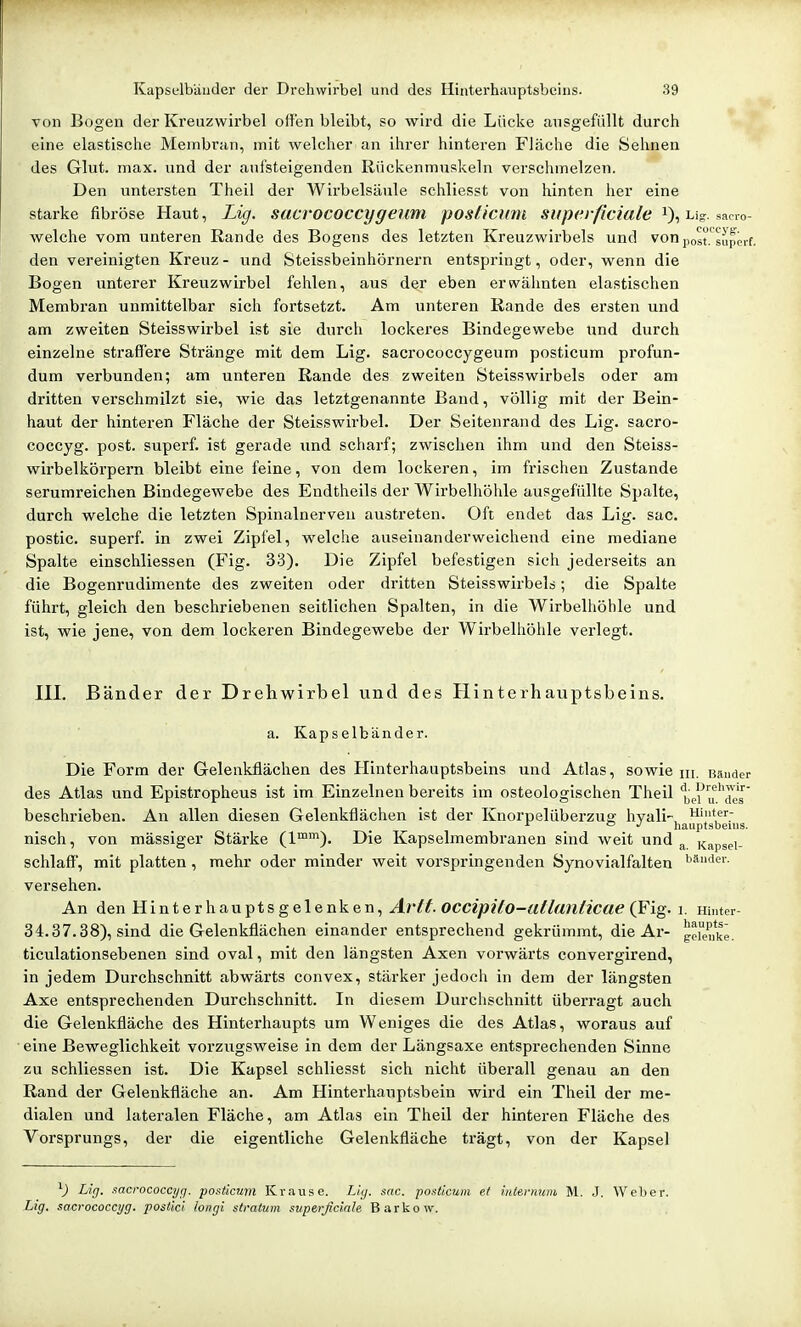 von Bogen der Kreuzwirbel offen bleibt, ?o wird die Lücke ausgefüllt durch eine elastische Membran, mit welcher an ihrer hinteren Fläche die Sehnen des Glut. max. und der aufsteigenden Rückenmuskeln verschmelzen. Den untersten Theil der Wirbelsäule schliesst von hinten her eine starke fibröse Haut, Lig. sacrococcygeum posticmu superficiale ug. s^no- welche vom unteren Rande des Bogens des letzten Kreuzwirbels und von post.'superf. den vereinigten Kreuz- und Steissbeinhörnern entspringt, oder, wenn die Bogen unterer Kreuzwirbel fehlen, aus der eben erwähnten elastischen Membran unmittelbar sich fortsetzt. Am unteren Rande des ersten und am zweiten Steisswirbel ist sie durch lockeres Bindegewebe und durch einzelne straffere Stränge mit dem Lig. sacrococcygeum posticum profun- dum verbunden; am unteren Rande des zweiten Steisswirbels oder am dritten verschmilzt sie, wie das letztgenannte Band, völlig mit der Bein- haut der hinteren Fläche der Steisswirbel. Der Seitenrand des Lig. sacro- coccyg. post. superf. ist gerade und scharf; zwischen ihm und den Steiss- wirbelkörpern bleibt eine feine, von dem lockeren, im frischen Zustande serumreichen Bindegewebe des Endtheils der Wirbelhöhle ausgefüllte Spalte, durch welche die letzten Spinalnerven austreten. Oft endet das Lig. sac. postic. superf. in zwei Zipfel, welche auseinanderweichend eine mediane Spalte einschliessen (Fig. 3.3). Die Zipfel befestigen sich jederseits an die Bogenrudimente des zweiten oder dritten Steisswirbels; die Spalte führt, gleich den beschriebenen seitlichen Spalten, in die Wirbelhöhle und ist, wie jene, von dem lockeren Bindegewebe der Wirbelhöhle verlegt. III. Bänder der Drehwirbel und des Hinterhauptsbeins. a. Kapselbänder. Die Form der Gelenkflächen des Hinterhauptsbeins und Atlas, sowie m, Bänder des Atlas und Epistropheus ist im Einzelnen bereits im osteologischen Theil 'Ijei'u'^'des' beschrieben. An allen diesen Gelenkflächen ist der Knorpelüberzue; hvali- Hinter- ^ J hauptsbeiiis. nisch, von mässiger Stärke (1™'^). Die Kapselmembranen sind weit und ^ Kapsei- schlaff, mit platten, mehr oder minder weit voi'springenden Synovialfalten i'*''''»'- versehen. An den Hinterhauptsgelenken, Arft. OCCipilo-atlanticue (Fig. i. Hinter- 34.37.38), sind die Gelenkflächen einander entsprechend gekrümmt, die Ar- gerenke. ticulationsebenen sind oval, mit den längsten Axen vorwärts convergirend, in jedem Durchschnitt abwärts convex, stärker jedoch in dem der längsten Axe entsprechenden Durchschnitt. In diesem Durchschnitt überragt auch die Gelenkfläche des Hinterhaupts um Weniges die des Atlas, woraus auf eine Beweglichkeit vorzugsweise in dem der Längsaxe entsprechenden Sinne zu schliessen ist. Die Kapsel schliesst sich nicht überall genau an den Rand der Gelenkfläche an. Am Hinterhauptsbein wird ein Theil der me- dialen und lateralen Fläche, am Atlas ein Theil der hinteren Fläche des Vorsprungs, der die eigentliche Gelenkfläche trägt, von der Kapsel V Lirj. sacrococcyg. posticum Krause. Lig. sac. po.^tiaim et iiUenmm M. J. Weber. Lig. sacrococcijg. postici longi Stratum superficiale Barkow.