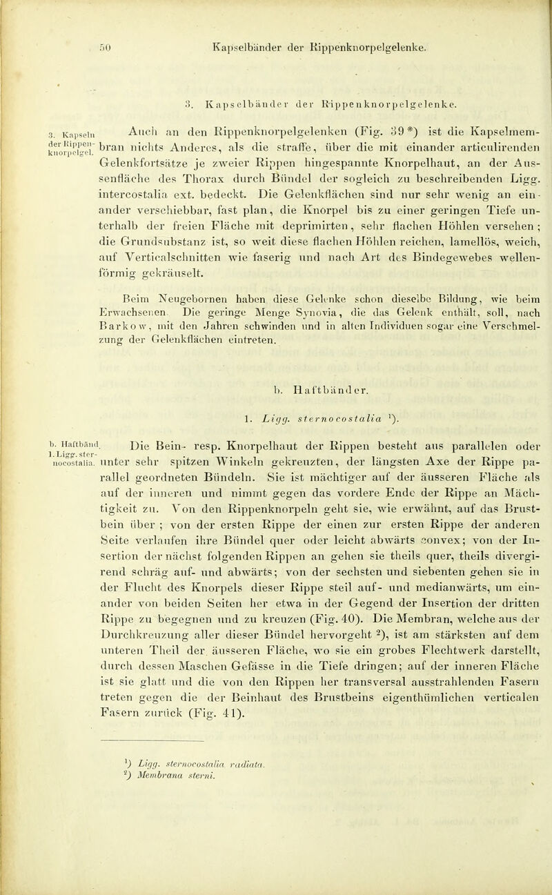 3. Kaps elbände 1- der Rippenknorpelgelenke. apseiii Auch an den Rippenknorpelgelenken (Fig. ;J9*) ist die Kappelmem- bran nichts Anderes, als die straffe, über die mit einander articulirenden Gelenkfortsätze je zweier Rippen hingespannte Knorpelhaut, an der Aus- senfläche des Thorax durch Bändel der sogleich zu beschreibenden Ligg. intercostalia ext. bedeckt. Die Gelenkflächen sind nur sehr wenig an ein- ander versciiiebbar, fast plan, die Knorpel bis zu einer geringen Tiefe un- terhalb der freien Fläche mit deprimirten, sehr flachen Höhlen versehen ; die Grundsubstanz ist, so weit diese flachen Höhlen reichen, lamellös, weich, auf Verticalschnitten Avie faserig und nach Art des Bindegewebes wellen- förmig gekräuselt. Beim Neugeborneii haben diese GeKnke schon dieselbe Bildung, wie beim Erwachsenen. Die geringe Monge Synovia, die das Gelenk cnthäh, soll, nach Barkow, mit den Jahren schwinden und in allen Individuen sogar eine Verschmel- zung der Gelenkfl'ächen eintreten. 1). Hal'tbänder. 1. Ligg. st erno costalia 0. Haftbäiid. Die Bein- resp. Knorpelhaut der Rippen besteht aus parallelen oder iiocostaiia. Unter sehr spitzen Winkeln gekreuzten, der längsten Axe der Rippe pa- rallel geordneten Bündeln. Sie ist mächtiger auf der äusseren Fläche als auf der inneren und nimmt gegen das vordere Ende der Rippe an Mäch- tigkeit zu. Von den Rippenknorpeln geht sie, wie erwähnt, auf das Brust- bein über ; von der ersten Rippe der einen zur ersten Rippe der anderen Seite verlaufen ihre Bündel quer oder leicht abwärts «onvex; von der In- sertion der nächst folgenden Rippen an gehen sie theils quer, theils divergi- rend schräg auf- und abwärts; von der sechsten und siebenten gehen sie in der Flucht des Knorpels dieser Rippe steil auf- und medianwärts, um ein- ander von beiden Seiten her etwa in der Gegend der Insertion der dritten Rippe zu begegnen und zu kreuzen (Fig. 40). Die Membran, welche aus der Durchkreuzung aller dieser Bündel hervorgeht 2), ist am stärksten auf dem unteren Theil der. äusseren Fläche, wo sie ein grobes Flechtwerk darstellt, dui'ch dessen Maschen Gefässe in die Tiefe dringen; auf der inneren Fläche ist sie glatt und die von den Rippen her transversal ausstrahlenden Fasern treten gegen die der Beinhaut des Brustbeins eigenthümlichen verticalen Fasern zuriick (Fig. 41). Ligg. sternocostaUa. radiata. ^) Membrana sterni.