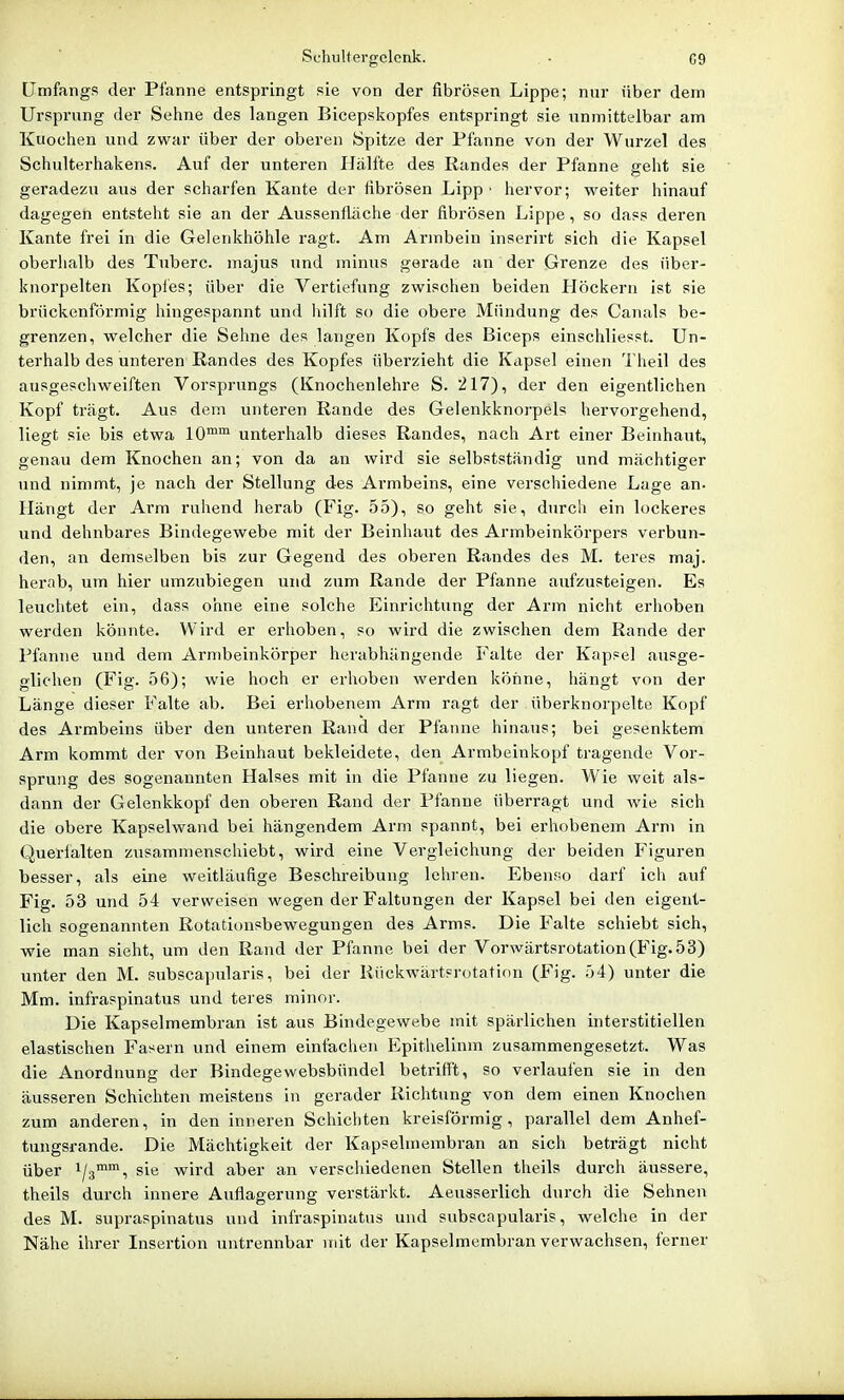 Schultergclcnk. - G9 Umfangs der Pfanne entspringt sie von der fibrösen Lippe; nur über dem Ursprung der Sehne des langen Bicepskopfes entspringt sie unmittelbar am Kuochen und zwar über der oberen Spitze der Pfanne von der Wurzel des Schulterhakens. Auf der iinteren Hälfte des Randes der Pfanne geht sie geradezu aus der scharfen Kante der fibrösen Lipp ■ hervor; weiter hinauf dagegen entsteht sie an der Aussenfläche der fibrösen Lippe, so dass deren Kante frei in die Gelenkhöhle ragt. Am Armbein inserirt sich die Kapsel oberhalb des Tuberc. majus und minus gerade an der Grenze des über- knorpelten Kopl'es; über die Vertiefung zwischen beiden Plöckern ist sie brückenförmig hingespannt und liilft so die obere Mündung des Canals be- grenzen, welcher die Sehne des langen Kopfs des Biceps einschliesst. Un- terhalb des unteren Randes des Kopfes überzieht die Kapsel einen Theil des ausgeschweiften Vorsprungs (Knochenlehre S. 217), der den eigentlichen Kopf trägt. Aus dem unteren Rande des Gelenkknorpels hervorgehend, liegt sie bis etwa lO™ unterhalb dieses Randes, nach Art einer Beinhaut, genau dem Knochen an; von da an wird sie selbstständig und mächtiger und nimmt, je nach der Stellung des Armbeins, eine verschiedene Lage an- Hängt der Arm ruhend herab (Fig. 55), so geht sie, durch ein lockeres und dehnbares Bindegewebe mit der Beinhaut des Armbeinkörpers verbun- den, an demselben bis zur Gegend des oberen Randes des M. teres maj. herab, um hier umzubiegen und zum Rande der Pfanne aufzusteigen. Es leuchtet ein, dass ohne eine solche Einrichtung der Arm nicht erhoben werden könnte. Wird er erhoben, so wird die zwischen dem Rande der Pfanne und dem Armbeinkörper herabhängende Falte der Kapsel ausge- glichen (Fig. 56); wie hoch er erhoben werden könne, hängt von der Länge dieser Falte ab. Bei erhobenem Arm ragt der überknorpelte Kopf des Armbeins über den unteren Rand der Pfanne hinaus; bei gesenktem Arm kommt der von Beinhaut bekleidete, den Armbeinkopf tragende Vor- sprung des sogenannten Halses mit in die Pfanne zu liegen. Wie weit als- dann der Gelenkkopf den oberen Rand der Pfanne überragt und wie sich die obere Kapselwand bei hängendem Arm spannt, bei erhobenem Arm in Querialten zusammenschiebt, wird eine Vergleichung der beiden Figuren besser, als eine weitläufige Beschreibung lehren. Ebensio darf ich auf Fig. 53 und 54 verweisen wegen der Faltungen der Kapsel bei den eigent- lich sogenannten Rotationsbewegungen des Arms. Die Falte schiebt sich, wie man sieht, um den Rand der Pfanne bei der Vorwärtsrotation (Fig. 53) unter den M. subscapularis, bei der Rückwärtsrotation (Fig. 54) unter die Mm. infraspinatus und teres minor. Die Kapselmembran ist aus Bindegewebe mit spärlichen interstitiellen elastischen Fasern und einem einfachen Epithelinm zusammengesetzt. Was die Anordnung der Bindegewebsbündel betrifft, so verlaufen sie in den äusseren Schichten meistens in gerader Richtung von dem einen Knochen zum anderen, in den inneren Schichten kreisförmig, parallel dem Anhef- tungsrande. Die Mächtigkeit der Kapselmembran an sich beträgt nicht über 1/3, sie wird aber an verschiedenen Stellen theils dui'ch äussere, theils durch innere Auflagerung verstärkt. Aeusserlich durch die Sehnen des M. supraspinatus und infraspinatus und subscapularis, welche in der Nähe ihrer Insertion untrennbar mit der Kapselmembran verwachsen, ferner