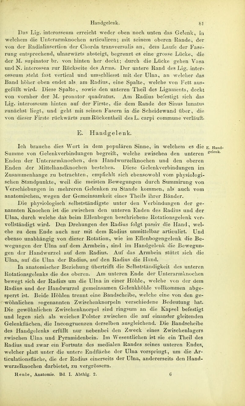 Das Lig. interos?enm erreicht weder oben noch unten das Gelenk, in welchem die Unterarmknochen articuliren; mit seinem oberen Rande, der von der Eadialinsertion der Chorda transversalis an, dem Laufe der Fase- rung entsprechend, ulnarwärts absteigt, begrenzt es eine grosse Lücke, die der M. supinator br. von hinten her deckt; durch die Lücke gehen Vasa und N. interossea zur Rückseite des Arms. Der untere Rand des Lig. inter- osseum 5teht fast vertical und umschliesst mit der Ulna, an welcher das Band höher oben endet als am Radius, eine Spalte, welche von Fett aus- gefüllt wird. Diese Spalte, sowie den unteren Theil des Ligaments, deckt von vornher der M. pronator quadratus. Am Radius befestigt sich das Lig. interosseum hinten auf der Firste, die dem Rande des Sinus lunatus zunächst liegt, und geht mit seinen Fasern in die Scheidewand über, die von dieser Firste rückwärts zum Rückentheil des L. carpi commune verläuft. E. Handgelenk. Ich brauche dies Wort in dem populären Sinne, in welchem es die e. Hand- Summe von Gelenkverbindungen begreift, welche zwischen den unteren ^eieuk. Enden der Unterarmknochen, den Handwurzelknochen und den oberen Enden der Mittelhandknochen bestehen. Diese Gelenkverbindungen im Zusammenhange zu betrachten, empfiehlt sich ebensowohl vom physiologi- schen Standpunkte, weil die meisten Bewegungen durch Summirung von Verschiebungen in mehreren Gelenken zu Stande kommen, als auch vom . anatomischen, wegen der Gemeinsamkeit eines Theils ihrer Bänder. Die physiologisch selbstständigste unter den Verbindungen der ge- nannten Knochen ist die zwischen den unteren Enden des Radius und der Ulna, durch welche das beim Ellenbogen beschriebene Rotationsgelenk ver- vollständigt wird. Den Drehungen des Radius folgt passiv die Hand, wel- che zu dem Ende auch nur mit dem Radius unmittelbar articulirt. Und ebenso unabhängig von dieser Rotation, wie im Ellenbogengelenk die Be- wegungen der Ulna auf dem Armbein, sind im Handgelenk die Bewegun- gen der Handwurzel auf dem Radius. Auf das Armbein stützt sich die Ulna, auf die Ulna der Radius, auf den Radius die Hand. In anatomischer Beziehung übertrifft die Selbstständigkeit des unteren Rotationsgelenks die des oberen. Am unteren Ende der Unterarmknochen bewegt sich der Radius um die Ulna in einer Höhle, welche von der dem Radius und der Handwurzel gemeinsamen Gelenkhöhle vollkommen abge- sperrt ist. Beide Höhlen trennt eine Bandscheibe, welche eine von den ge- wöhnlichen sogenannten Zwischenknorpeln verschiedene Bedeutung hat. Die gewöhnlichen Zwischenknorpel sind ringsum an die Kapsel befestigt und legen sich als weiches Polster zwischen die auf einander gleitenden Gelenkflächen, die Incongruenzen derselben ausgleichend. Die Bandscheibe des Handgelenks erfüllt nur nebenbei den Zweck eines Zwischenlagers zwischen Ulna und Pyramidenbein. Im Wesentlichen ist sie ein Theil des Radius xind zwar ein Fortsatz des medialen Randes seines unteren Endes, welcher platt unter die untere Endfläche der Ulna vorspringt, um die Ar- ticulationsfläche, die der Radius einerseits der Ulna, andererseits den Hand- wurzelknochen darbietet, zu vergrössern. Henle, Anatomie. Bd. I. Abthlg. 2. G