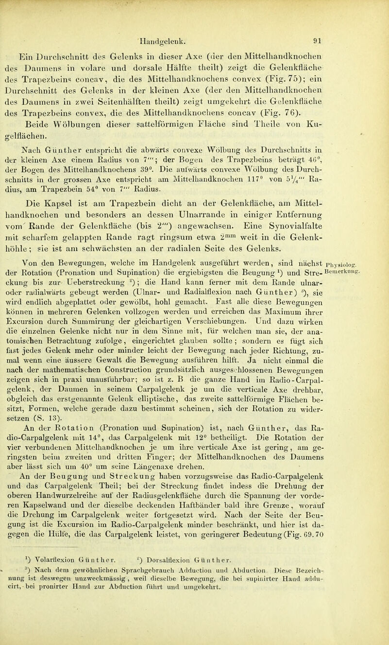 Ein Durchschnitt des Gelenks in dieser Axe (der den Mittelhandknochen des Daumens in volare und dorsale Hälfte theilt) zeigt die Gelenkfläclie des Trapezbeins concav, die des Mittelhandknochens convex (Fig. 75); ein Durchschnitt des Gelenks in der kleinen Axe (der den Mittelhandknochen des Daumens in zwei Seitenhälften theilt) zeigt umgekehrt die Gelenkfläche des Trapezbeins convex, die des Mittelhandknochens concav (Fig. 76). Beide Wölbungen dieser sattelförmigen Fläche sind Theile von Ku- gelflächen. Nach Günther entspricht die abwärts convexe Wölbung des Durchschnitts in der kleinen Axe einem Kadius von 7'; der Bogen des Trapezbeins beträgt 40, der Bogen des Mittelhandknochens 39. Die auiwärts convexe Wölbung des Durch- schnitts in der grossen Axe entspricht am Mittelhandknochen 117° von 5'/,' Ra- dius, am Trapezbein 54° von 7' Radius. Die Kapsel ist am Trapezbein dicht an der Gelenkfläche, am Mittel- handknochen und besonders an dessen Ulnarrande in einiger Entfernung vom Rande der Gelenkfläche (bis 2') angewachsen. Eine Synovialfalte mit scharfem gelappten Rande ragt ringsum etwa 2™° weit in die Gelenk- höhle ; sie ist am schwächsten an der radialen Seite des Gelenks. Von den Bewegungen, welche im Handgelenk ausgeführt werden, sind nächst physioiog. der Rotation (Pronation und Supination) die ergiebigsten die Beugung ') und Stre- Bemerkung, ckung bis zur Üeberstreckung ^); die Hand kann ferner mit dem Rande ulnar- oder radialwärts gebeugt werden (Ulnar- und Radialflexion nach Günther) ■^), sie wird endlich abgeplattet oder gewölbt, hohl gemacht. Fast alle diese Bewegungen können in mehreren Gelenken vollzogen werden und erreichen das Maximum ihrer Excursion durch Summirung der gleichartigen Verschiebungen. Und dazu wirken die einzelnen Gelenke nicht nur in dem Sinne mit, für welchen man sie, der ana- tomischen Betrachtung zufolge, eingerichtet glauben sollte; sondern es fügt sich fast jedes Gelenk mehr oder minder leicht der Bewegung nach jeder Richtung, zu- mal wenn eine äussere Gewalt die Bewegung auslühren hilft. Ja nicht einmal die nach der mathematischen Construction grundsätzlich ausgeschlossenen Bewegungen zeigen sich in praxi unauslührbar; so ist z. B die ganze Hand im Radio - Carpal- gelenk, der Daumen in seinem Carpalgelenk je um die verticale Axe drehbar, obgleich das erstgenannte Gelenk elliptische, das zweite sattelförmige Flächen be- sitzt. Formen, welche gerade dazu bestimmt scheinen, sich der Rotation zu wider- setzen (S. 13). An der Rotation (Pronation und Supination) ist, nach Günther, das Ra- dio-Carpalgelenk mit 14°, das Carpalgelenk mit 12° betheiligt. Die Rotation der vier verbundenen Mittclhandknochen je um ihre verticale Axe ist gering, am ge- ringsten beim zweiten und dritten Finger; der Mittelhandknochen des Daumens aber lässt sich um 40° um seine Längenaxe drehen. An der Beugung und Streckung haben vorzugsweise das Radio-Carpalgelenk und das Carpalgelenk Theil; bei der Streckung findet indess die Drehung der oberen Handwurzelreihe auf der Radiusgelenkfläche durch die Spannung der vorde- ren Kapselwand und der dieselbe deckenden Haftbänder bald ihre Grenze, worauf die Drehung im Carpalgelenk weiter fortgesetzt wird. Nach der Seite der Beu- gung ist die Excursion im Radio-Carpalgelenk minder beschränkt, und hier ist da- gegen die Hülle, die das Carpalgelenk leistet, von geringerer Bedeutung (Fig. G9.70 ') Volarflexion Günther. DorsalHexioii Günther. ^) Nach dem gewöhnlichen Sprachgebrauch AcUluction und Abduction. Diese Bezeich- nung ist deswegen unzweckmässig , weil dieselbe Bewegung, die bei supinirter Hand addu- cirt, bei pronirter H.nnd zur Abduction fülirt und umgekehrt.