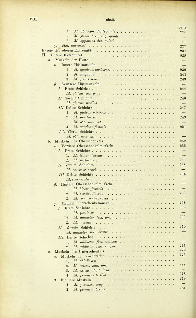 Seite 1. M. abductor digitiquinti . 226 2. M. flexor brev. dig. quinti 3. M. opponens dig. quinti y. Mm. interossei 227 Fascie der oberen Extremität . 231 II. Untere Extremität ■ 238 a. Muskeln der Hüfte . — «. Innere Hüftmuskeln — 1. M. quadrat. lumborum • . 239 2. M. iliopsoas 241 3. M. psoas minor 243 ß. Aeussere Hüftmuskeln — /. Erste Schichte . ' 244 M. gluteus maximus — II. Zweite Schichte 24G M. gluteus medius . . . • — ///.Dritte Schichte 247 1. M. ghiteus minimus — 2. M. pyriformis 249 3. M. ohturator int — 4. M. quadrat.femoris 251 IV. Vierte Schichte — M. obturator ext — b. Muskeln des Oberschenkels 252 u. Vordere Oberschenkelmuskeln 255 /. Erste Schichte — 1. M. tensor fasciae — 2. M. sartorius 256 //. Zweite Schichte 258 M. extensor cruris — /// Dritte Schichte 264 M. subcruralis — jS. Hintere Oberschenkelmuskeln — .1. M. biceps femoris — 2. M. semitendinosus 266 3. M. semimembranosus — y. Mediale Oberschenkelmuskeln 268 /. Erste Schichte — 1. M. pectineus — 2. M. adductor fem. long 269 3. M. gracilis — //. Zweite Schichte 270 M. adductor fem. brevis /// Dritte Schichte ~ 1. M. adductor fem. minimus 2. M. adductor fem. magnus 271 c. Muskeln des Unterschenkels 272 u. Muskeln der Vorderseite 275 1. M. tibiaUs ant 2. M. extens. hall, long 277 3. M. extens. digit. long 4. M. peroneus tertius 278 ß. Fibulare Muskeln 1. M. peroneus long 2. M. peroneus brevis 281