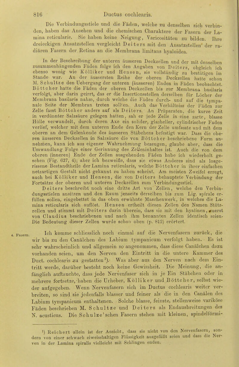 Die Verbiiiduiigsstiele und die Fäden, welche zu denselben sich verbin- den, haben das Ansehen und die chemischen Charaktere der Fasern der La- mina reticularis, Sie haben keine Neigung, Varicositäten zu bilden. Ihre dreieckigen Ansatzstelleu vergleicht Deiters mit den Ansatzstellen' der ra- diären Fasern der Retina an die Membrana limitans hyaloidea. In der Beschreibung der unteren äusseren Deckzellen und der mit denselben zusammenhängenden Fäden folge ich den Angaben von Deiters, obgleich ich ebenso wenig wie Kölliker und Hensen, sie vollständig zu' bestlitigen im Stande war. An der äussersten Reihe der oberen Deckzellen hatte schon M. Schnitze den Uebergang der unteren (äusseren) Enden in Fäden beobachtet. Böttcher hatte die Fäden der oberen Deckzellen bis zur Membrana basiiaris verfolgt, aber darin geirrt, das er die Insertionsstellen derselben für Löcher der Membrana basiiaris nahm, durch welche die P'äden durch- und auf die tympa- nale Seite der Membran treten sollten. Auch das Verhältniss der Fäden zur Zelle fasst Böttcher anders auf als Deiters. An Präparaten, die kurze Zeit in verdünnter Salzsäure gelegen hatten, sah er jede Zelle in eine zarte, blasse Hülle verwandelt, durch deren Axe ein solider, glaaheller, cylindrischer Faden verlief, welcher mit dem unteren Ende den Kern der Zelle umfasste und mit dem oberen an dem Gelenkende des äusseren Stäbchens befestigt war. Dass die obe- ren äusseren Deckzellen in Salzsäure die von Böttcher beschriebene Form an- nehmen, kann ich aus eigener Wahrnehmung bezeugen, glaube aber, dass die Umwandlung Folge einer Gerinnung des Zelleninhaltes ist. Auch die von dem oberen (inneren) Ende der Zellen ausgehenden Fäden habe ich wiederholt ge- sehen (Fig. 627, 4); aber ich bezweifle, dass sie etwas Anderes sind als losge- rissene Bestandtheile derLamina reticularis, welche Böttcher in ihrer einfachen netzartigen Gestalt nicht gekannt zu haben scheint. Am meisten Zweifel erregt, auch bei Kölliker und Hensen, die von Deiters behauptete Verbindung der Fortsätze der oberen und unteren Deckzellen zum Verbindungsstiel. Deiters beschreibt noch eine dritte Art von Zellen, welche den Verbin- dungsstielen ansitzen und den Raum jenseits derselben bis zum Lig. Spirale er- füllen sollen, eingebettet in das oben erwähnte Maschen werk, in welches die La- mina reticularis sich auflöst. Hensen ertheilt diesen Zellen den Namen Stütz- zellen und stimmt mit Deiters darin überein, dass sie mit den hyalinen, «uerst von Claudius beschriebenen und nach ihm benannten Zellen identisch seien- Die Bedeutung dieser Zellen wurde schoü oben (p. 812) erörtert. Ich komme schliesslich noch einmal auf die Nervenfasern zurück, die wir bis zu den Canälchen des Labium tympauicum verfolgt haben. Es ist sehr wahrscheinlich und allgemein so angenommen, dass diese Canälchen dazu vorhanden seien, um den Nerven den Eintritt in die untere Kammer des Duct. cochlearis 5;u gestatten^). Was aber aus den Nerven nach dem Ein- tritt werde, darüber besteht noch keine Gewissheit. Die Meinung, die an- fänglich auftauchte, dass jede Nervenfaser sich in je Ein Stäbchen oder in mehrere fortsetze, haben die Urheber, Kölliker und Böttcher, selbst wie- der aufgegeben. Wenn Nervenfasern sich im Ductus coclilearis weiter ver- breiten, so sind sie jedenfalls blasser und feiner als die in den Canälen des Labium tympanicum enthaltenen. Solche blasse, feinste, stellenweise variköse Fäden beschrieben M. Schnitze und Deiters als Endausbreitungen des N. acusticus. Die Schulze'sehen Fasern stehen mit kleinen, spindelförmi- 1) Reichert allein ist der Ansicht, dass sie nicht von den Nervenfasern, 6on' dern von einer schwach eiweisshnltigen Flüssigkeit ausgefüllt seien und dass die Ner ven in der Lamina spiralis vielleicht mit Schlingen enden.